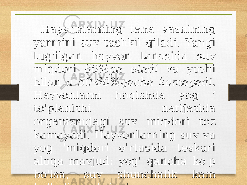  Hayvonlarning tana vaznining yarmini suv tashkil qiladi. Yangi tug&#39;ilgan hayvon tanasida suv miqdori 80%ga etadi va yoshi bilan u 50-60%gacha kamayadi . Hayvonlarni boqishda yog ‘ to&#39;planishi natijasida organizmdagi suv miqdori tez kamayadi. Hayvonlarning suv va yog &#39;miqdori o&#39;rtasida teskari aloqa mavjud: yog&#39; qancha ko&#39;p bo&#39;lsa, suv shunchalik kam bo&#39;ladi va aksincha. 