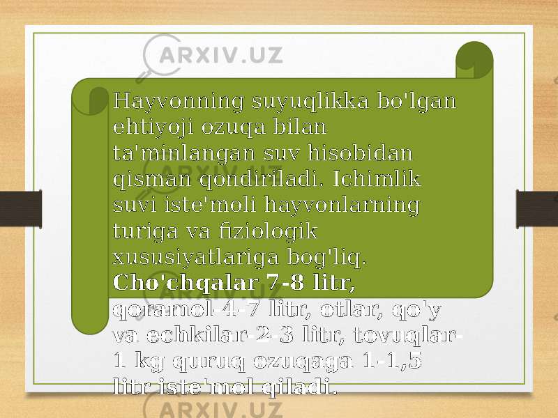 Hayvonning suyuqlikka bo&#39;lgan ehtiyoji ozuqa bilan ta&#39;minlangan suv hisobidan qisman qondiriladi. Ichimlik suvi iste&#39;moli hayvonlarning turiga va fiziologik xususiyatlariga bog&#39;liq. Cho&#39;chqalar 7-8 litr, qoramol-4-7 litr, otlar, qo&#39;y va echkilar-2-3 litr, tovuqlar- 1 kg quruq ozuqaga 1-1,5 litr iste&#39;mol qiladi. 