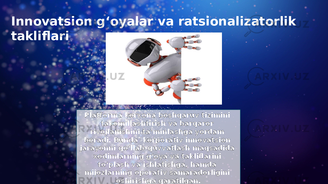 Innovatsion g‘oyalar va ratsionalizatorlik takliflari Platforma korxona boshqaruv tizimini takomillashtirish va barqaror rivojlanishini ta’minlashga yordam beradi. Bunda korporativ innovatsion jarayonni qo‘llab-quvvatlash maqsadida xodimlarning g‘oya va takliflarini to‘plash va ishlatishga, hamda mijozlarning operativ samaradorligini oshirishga qaratilgan. 