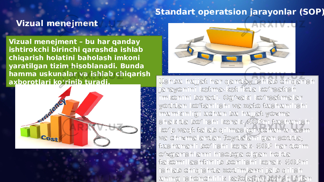 Vizual menejment Vizual menejment – bu har qanday ishtirokchi birinchi qarashda ishlab chiqarish holatini baholash imkoni yaratilgan tizim hisoblanadi. Bunda hamma uskunalar va ishlab chiqarish axborotlari ko‘rinib turadi. Standart operatsion jarayonlar (SOP) Ushbu hujjat har qanday ishlab chiqarish jarayonini ketma-ketlikda ko‘rsatish imkonini beradi. Og‘zaki ko‘rsatmalar yoddan ko‘tarilishi va xato tushunilishi mumkinligi uchun bu hujjat yozma shaklda bo‘lishi kerak. SOPni tushunish ko‘p vaqt talab qilmasligi uchun u rasm va chizmalardan foydalanilgan sodda, tushunarli bo‘lishi kerak. SOP har doim o‘zgarishlarni hisobga olgan holda takomillashtirilib borilishi kerak. SOPni ishlab chiqishda xodimlarni jalb qilish uning ishonchlilik kafolatini berish bilan keyinchalik tushunmovchiliklarni oldini oladi. 