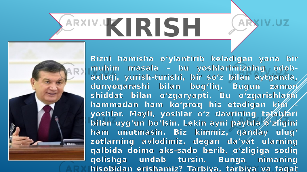 KIRISH Bizni hamisha o‘ylantirib keladigan yana bir muhim masala – bu yoshlarimizning odob- axloqi, yurish-turishi, bir so‘z bilan aytganda, dunyoqarashi bilan bog‘liq. Bugun zamon shiddat bilan o‘zgaryapti. Bu o‘zgarishlarni hammadan ham ko‘proq his etadigan kim – yoshlar. Mayli, yoshlar o‘z davrining talablari bilan uyg‘un bo‘lsin. Lekin ayni paytda o‘zligini ham unutmasin. Biz kimmiz, qanday ulug‘ zotlarning avlodimiz, degan da’vat ularning qalbida doimo aks-sado berib, o‘zligiga sodiq qolishga undab tursin. Bunga nimaning hisobidan erishamiz ? Tarbiya, tarbiya va faqat tarbiya hisobidan. 