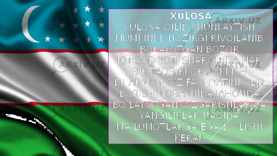 XULOSA XULOSA QILIB SHUNI AYTISH MUMKINKI, HOZIRGI RIVOJLANIB BORAYOTGAN BOZOR IQTISODIYOTI SHAROITIDA HAR BIR TADBIRKOR YOKI ISH BILARMON O’Z FAOLIYATINI OLIB BORISH MOBAYNIDA JAHONDA BO’LAYOTGAN O’ZGARISHLAR VA YANGILIKLAR HAQIDA MA’LUMOTLARGA EGA BO’LISHI KERAK. 