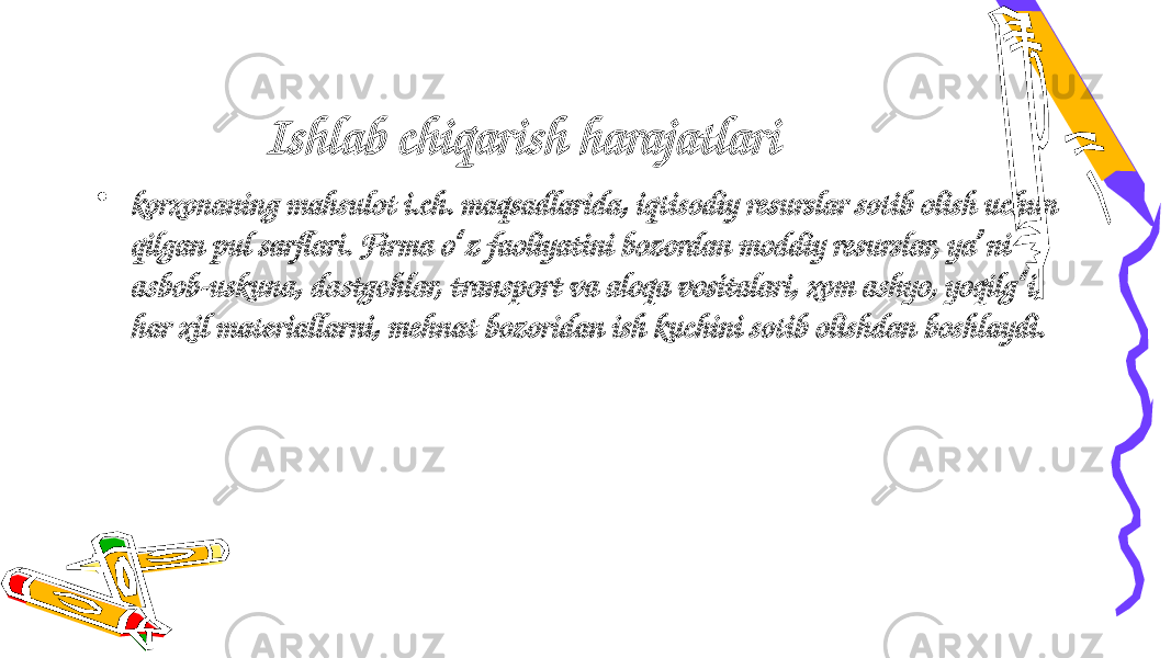 Ishlab chiqarish harajatlari   • korxonaning mahsulot i.ch. maqsadlarida, iqtisodiy resurslar sotib olish uchun qilgan pul sarflari. Firma o z faoliyatini bozordan moddiy resurslar, ya ni ʻ ʼ asbob-uskuna, dastgohlar, transport va aloqa vositalari, xom ashyo, yoqilg i, ʻ har xil materiallarni, mehnat bozoridan ish kuchini sotib olishdan boshlaydi. 