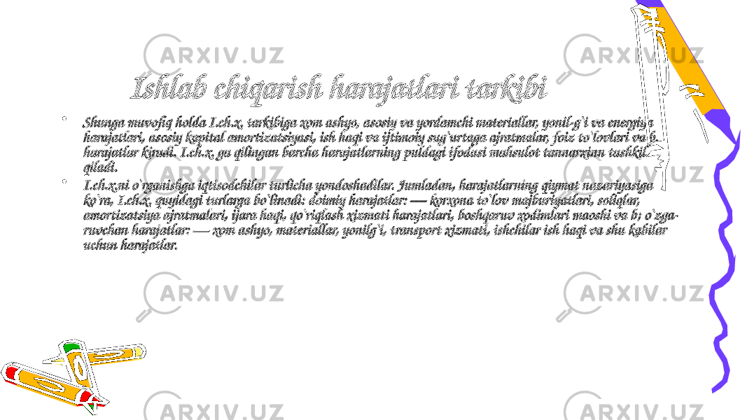 Ishlab chiqarish harajatlari tarkibi • Shunga muvofiq holda I.ch.x. tarkibiga xom ashyo, asosiy va yordamchi materiallar, yonil-g`i va energiya harajatlari, asosiy kapital amortizatsiyasi, ish haqi va ijtimoiy sug`urtaga ajratmalar, foiz to`lovlari va b. harajatlar kiradi. I.ch.x. ga qilingan barcha harajatlarning puldagi ifodasi mahsulot tannarxinn tashkil qiladi. • I.ch.x.ni o`rganishga iqtisodchilar turlicha yondoshadilar. Jumladan, harajatlarning qiymat nazariyasiga ko`ra, I.ch.x. quyidagi turlarga bo`linadi: doimiy harajatlar: — korxona to`lov majburiyatlari, soliqlar, amortizatsiya ajratmalari, ijara haqi, qo`riqlash xizmati harajatlari, boshqaruv xodimlari maoshi va b; o`zga- ruvchan harajatlar: — xom ashyo, materiallar, yonilg`i, transport xizmati, ishchilar ish haqi va shu kabilar uchun harajatlar. 