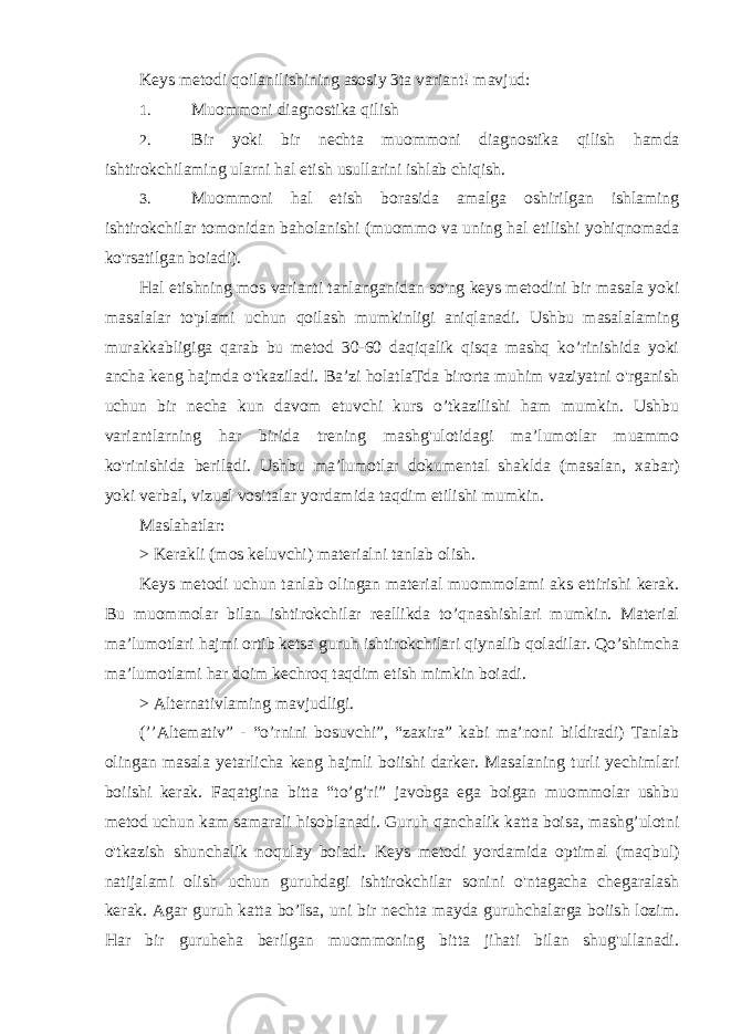 Keys metodi qoilanilishining asosiy 3ta variant! mavjud: 1. Muommoni diagnostika qilish 2. Bir yoki bir nechta muommoni diagnostika qilish hamda ishtirokchilaming ularni hal etish usullarini ishlab chiqish. 3. Muommoni hal etish borasida amalga oshirilgan ishlaming ishtirokchilar tomonidan baholanishi (muommo va uning hal etilishi yohiqnomada ko&#39;rsatilgan boiadi). Hal etishning mos varianti tanlanganidan so&#39;ng keys metodini bir masala yoki masalalar to&#39;plami uchun qoilash mumkinligi aniqlanadi. Ushbu masalalaming murakkabligiga qarab bu metod 30-60 daqiqalik qisqa mashq ko’rinishida yoki ancha keng hajmda o&#39;tkaziladi. Ba’zi holatlaTda birorta muhim vaziyatni o&#39;rganish uchun bir necha kun davom etuvchi kurs o’tkazilishi ham mumkin. Ushbu variantlarning har birida trening mashg&#39;ulotidagi ma’lumotlar muammo ko&#39;rinishida beriladi. Ushbu ma’lumotlar dokumental shaklda (masalan, xabar) yoki verbal, vizual vositalar yordamida taqdim etilishi mumkin. Maslahatlar: > Kerakli (mos keluvchi) materialni tanlab olish. Keys metodi uchun tanlab olingan material muommolami aks ettirishi kerak. Bu muommolar bilan ishtirokchilar reallikda to’qnashishlari mumkin. Material ma’lumotlari hajmi ortib ketsa guruh ishtirokchilari qiynalib qoladilar. Qo’shimcha ma’lumotlami har doim kechroq taqdim etish mimkin boiadi. > Alternativlaming mavjudligi. (’’Altemativ” - “o’rnini bosuvchi”, “zaxira” kabi ma’noni bildiradi) Tanlab olingan masala yetarlicha keng hajmli boiishi darker. Masalaning turli yechimlari boiishi kerak. Faqatgina bitta “to’g’ri” javobga ega boigan muommolar ushbu metod uchun kam samarali hisoblanadi. Guruh qanchalik katta boisa, mashg’ulotni o&#39;tkazish shunchalik noqulay boiadi. Keys metodi yordamida optimal (maqbul) natijalami olish uchun guruhdagi ishtirokchilar sonini o&#39;ntagacha chegaralash kerak. Agar guruh katta bo’Isa, uni bir nechta mayda guruhchalarga boiish lozim. Har bir guruheha berilgan muommoning bitta jihati bilan shug&#39;ullanadi. 