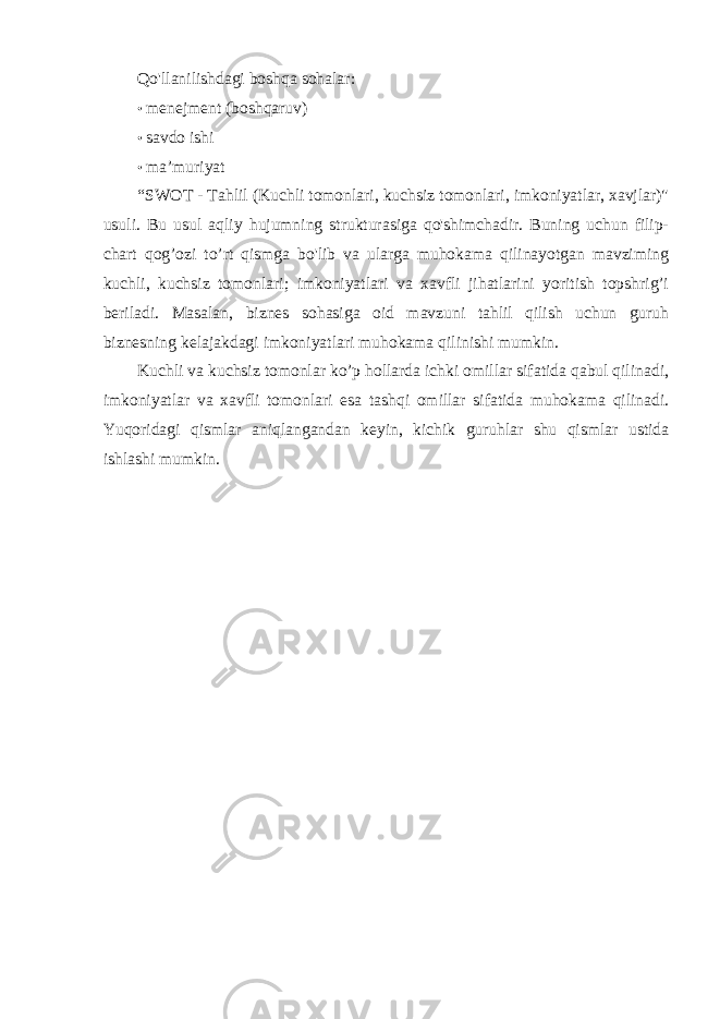 Qo&#39;llanilishdagi boshqa sohalar: • menejment (boshqaruv) • savdo ishi • ma’muriyat “SWOT - Tahlil (Kuchli tomonlari, kuchsiz tomonlari, imkoniyatlar, xavjlar)&#34; usuli. Bu usul aqliy hujumning strukturasiga qo&#39;shimchadir. Buning uchun filip- chart qog’ozi to’rt qismga bo&#39;lib va ularga muhokama qilinayotgan mavziming kuchli, kuchsiz tomonlari; imkoniyatlari va xavfli jihatlarini yoritish topshrig’i beriladi. Masalan, biznes sohasiga oid mavzuni tahlil qilish uchun guruh biznesning kelajakdagi imkoniyatlari muhokama qilinishi mumkin. Kuchli va kuchsiz tomonlar ko’p hollarda ichki omillar sifatida qabul qilinadi, imkoniyatlar va xavfli tomonlari esa tashqi omillar sifatida muhokama qilinadi. Yuqoridagi qismlar aniqlangandan keyin, kichik guruhlar shu qismlar ustida ishlashi mumkin. 