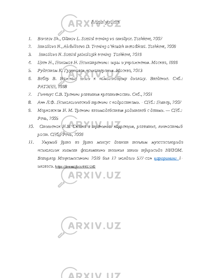 Adabiyotlar: 1. Baratov Sh., Olimov L. Sotsial trening va amaliyot . Toshkent, 20 07 2. Ismoilova N., Abdullaeva D. Trening o’tkazish metodikasi . Toshkent, 2009 3. Ismoilova N . Sotsial psixologik trening Toshkent, 2019 4. Цзен Н., Пахомов Н. Психотренинг: игры и упражнения . Москва, 1999 5. Рудестам К. Групповая психотерапия . Москва, 2013 6. Вебер В. Важные шаги к помогающему диалогу. Введение. Спб .: РАТЭПП, 1998 7. Гиппиус С.В. Тренинг развития креативности . Спб., 2001 8. Анн Л.Ф. Психологический тренинг с подростками. - СПб.: Питер, 2007 9. Марковская И. М. Тренинг взаимодействия родителей с детми. — СПб.: Речь, 2005 10. Стишенок И.В. Сказка в тренинге: коррекция, развитие, личностный рост. СПб.: Речь, 2006 11. Умумий ўрта ва ўрта махсус давлат таълим муассасаларида психологик хизмат фаолиятини ташкил этиш тўғрисида НИЗОМ . Вазирлар Маҳкамасининг 2019 йил 12 июлдаги 577-сон қарорининг 1- иловаси. https://lex.uz/docs/4417140 