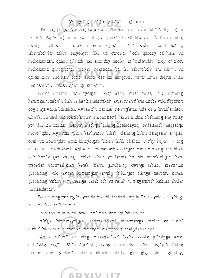 &#34;Aqliy hujum&#34; (breynstorming) usuli Trening jarayonida eng ko’p qo&#39;llaniladigan usullardan biri Aqliy hujum usulidir. Aqliy hujum munozaraning eng erkin shakli hisoblanadi. Bu usulning asosiy vazifasi — g’oyalar generasiyasini ta’minlashdan iborat boTib, ishtirokchilar taklif etayotgan fikr va qarorlar hech qanday tahlilsiz va muhokamasiz qabul qilinadi. Bu shunday usulki, ta’limdagidan farqli o’laroq, muhokama qilinayotgan mavzu yuzasidan har bir ishtirokchi o’z fikrini va qarashlarini bildirishi shart. Trener esa har bir javob variantlarini diqqat bilan tinglashi va e’tirozsiz qabul qilishi zarur. Bunda muhimi bildirilayotgan fikrga balm berish emas, balki ulaming hammasini qabul qilish va har bir ishtirokchi aytayottan fikmi doska yoki flipchart qog’ozga yozib borishdir. Aynan shu usuldan treninglarda juda ko’p foydalaniladi. Chunki bu usul ishtirokchilaming o’z mustaqil fikrini bildira olishining eng qulay yo’lidir. Bu usuldan trening mashg’ulotining boshidayoq foydalanish maqsadga muvoftqdir. Ayniqsa, guruh kayfiyatini bilish, ulaming bilim darajasini aniqlab olish va treningdan nima kutayotganliklarini bilib olishda “Aqliy hujum” - eng qulay usul hisoblanadi. Aqliy hujum natijasida olingan ma’lumotlar guruh bilan olib boriladigan keyingi ishlar uchun yo’llanma bo’lishi mumkinligini ham trenerlar unutmasliklari kerak. Ya’ni guruhning keyingi ishlari jarayonida guruhning yoki aynan kimningdir awalgi bildirgan fikriga qaytish, aynan guruhning vakuniy xulosasiga qarab ish yo’nalishini o’zgartirish kabilar shular jumlasidandir. Bu usulning trening jarayonida foydali jihatlari ko’p boiib, u ayniqsa quyidagi hollarda juda qo’l keladi: - nozik va munozarali savollami muhokama qilish uchun; - o’ziga ishonmaydigan ishtirokchilami munozaraga tortish va ularni qiziqtirish uchun - qisqa vaqt mobaynida ko’proq fikr yig’ish uchun. “Aqliy hujum” usulining muvaffaqiyati ikkita asosiy prinsipga amal qilinishiga bogTiq. Birinchi prinsip, energetika nazariyasi bilan bogiiqdir. Uning mohiyati quyidagicha: insonlar individual holda ishlagandagiga nisbatan guruhiy, 