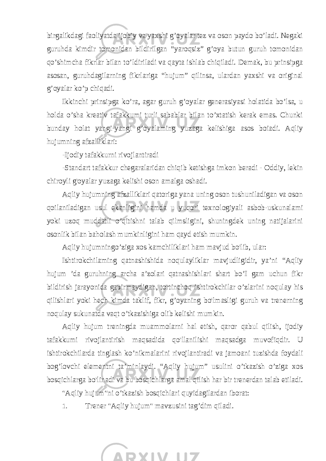 birgalikdagi faoliyatda ijobiy va yaxshi g’oyalar tez va oson paydo bo’ladi. Negaki guruhda kimdir tomonidan bildirilgan “yaroqsiz” g’oya butun guruh tomonidan qo’shimcha fikrlar bilan to’ldiriladi va qayta ishlab chiqiladi. Demak, bu prinsipga asosan, guruhdagilarning fikrlariga “hujum” qilinsa, ulardan yaxshi va original g’oyalar ko’p chiqadi. Ikkinchi prinsipga ko’ra, agar guruh g’oyalar generasiyasi holatida bo’lsa, u holda о ’sha kreativ tafakkumi turli sabablar bilan to’xtatish kerak emas. Chunki bunday holat yangi-yangi g’oyalaming yuzaga kelishiga asos boiadi. Aqliy hujumning afzalliklari: -Ijodiy tafakkurni rivojlantiradi -Standart tafakkur chegaralaridan chiqib ketishga imkon beradi - Oddiy, lekin chiroyli g&#39;oyalar yuzaga kelishi oson amalga oshadi. Aqliy hujumning afzalliklari qatoriga yana uning oson tushuniladigan va oson qoilaniladigan usul ekanligini hamda u yuqori texnologiyali asbob-uskunalami yoki uzoq muddatli o’qitishni talab qilmsligini, shuningdek uning natijalarini osonlik bilan baholash mumkinligini ham qayd etish mumkin. Aqliy hujumningo’ziga xos kamchiliklari ham mavjud bo&#39;lib, ular: Ishtirokchilaming qatnashishida noqulayliklar mavjudligidir, ya’ni “Aqliy hujum ’da guruhning archa a’zolari qatnashishlari shart bo’I gam uchun fikr bildirish jarayonida gapirmaydigan, tortinchoq ishtirokchilar o’zlarini noqulay his qilishlari yoki hech kimda taklif, fikr, g’oyaning bo&#39;lmasligi guruh va trenerning noqulay sukunatda vaqt o’tkazishiga olib kelishi mumkin. Aqliy hujum treningda muammolarni hal etish, qaror qabul qilish, ijodiy tafakkumi rivojlantirish maqsadida qo&#39;llanilishi maqsadga muvofiqdir. U ishtirokchilarda tinglash ko’nikmalarini rivojlantiradi va jamoani tuzishda foydali bog’lovchi elementni ta’minlaydi. “Aqliy hujum” usulini o’tkazish o’ziga xos bosqichlarga bo&#39;linadi va bu bosqichlarga amal qilish har bir trenerdan talab etiladi. &#34;Aqliy hujum&#34;ni o’tkazish bosqichlari quyidagilardan iborat: 1. Trener &#34;Aqliy hujum&#34; mavzusini tag’dim qiladi. 