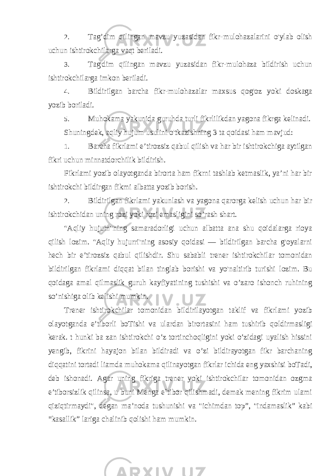 2. Tag’dim qilingan mavzu yuzasidan fikr-mulohazalarini o&#39;ylab olish uchun ishtirokchilarga vaqt beriladi. 3. Tag&#39;dim qilingan mavzu yuzasidan fikr-mulohaza bildirish uchun ishtirokchilarga imkon beriladi. 4. Bildirilgan barcha fikr-mulohazalar maxsus qog&#39;oz yoki doskaga yozib boriladi. 5. Muhokama yakunida guruhda turli fikrlilikdan yagona fikrga kelinadi. Shuningdek, aqliy hujum usulini o&#39;tkazishning 3 ta qoidasi ham mavjud: 1. Barcha fikrlami e’tirozsiz qabul qilish va har bir ishtirokchiga aytilgan fikri uchun minnatdorchilik bildirish. Fikrlami yozib olayotganda birorta ham fikrni tashlab ketmaslik, ya’ni har bir ishtirokchi bildirgan fikmi albatta yozib borish. 2. Bildirilgan fikrlami yakunlash va yagona qarorga kelish uchun har bir ishtirokchidan uning rozi yoki rozi emasligini so’rash shart. &#34;Aqliy hujum&#34;ning samaradorligi uchun albatta ana shu qoidalarga rioya qilish lozim. &#34;Aqliy hujurri&#39;ning asosiy qoidasi — bildirilgan barcha g&#39;oyalarni hech bir e’tirozsiz qabul qilishdir. Shu sababli trener ishtirokchilar tomonidan bildirilgan fikrlami diqqat bilan tinglab borishi va yo&#39;naltirib turishi lozim. Bu qoidaga amal qilmaslik guruh kayfiyatining tushishi va o’zaro ishonch ruhining so’nishiga olib kelishi mumkin. Trener ishtirokchilar tomonidan bildirilayotgan taklif va fikrlami yozib olayotganda e’tiborli boTishi va ulardan birortasini ham tushirib qoldirmasligi kerak. t hunki ba zan ishtirokchi o’z tortinchoqligini yoki o’zidagi uyalish hissini yengib, fikrini hayajon bilan bildiradi va o’zi bildirayotgan fikr barchaning diqqatini tortadi liamda muhokama qilinayotgan fikrlar ichida eng yaxshisi boTadi, deb ishonadi. Agar uning fikriga trener yoki ishtirokchilar tomonidan ozgma e’tiborsizlik qilinsa, u buni Menga e`tibor qilishmadi, demak mening fikrim ulami qiziqtirmaydi&#34;, degan ma’noda tushunishi va &#34;ichimdan top”, &#34;indamaslik” kabi “kasallik” lariga chalinib qolishi ham mumkin. 