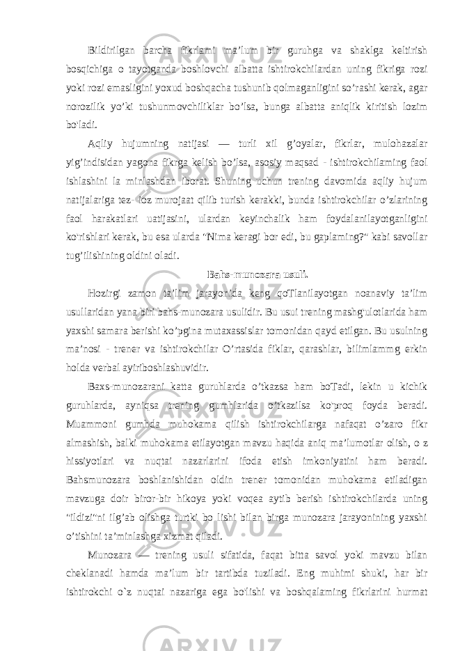 Bildirilgan barcha fikrlami ma’lum bir guruhga va shaklga keltirish bosqichiga о tayotganda boshlovchi albatta ishtirokchilardan uning fikriga rozi yoki rozi emasligini yoxud boshqacha tushunib qolmaganligini so’rashi kerak, agar norozilik yo’ki tushunmovchiliklar bo’lsa, bunga albatta aniqlik kiritish lozim bo&#39;ladi. Aqliy hujumning natijasi — turli xil g’oyalar, fikrlar, mulohazalar yig’indisidan yagona fikrga kelish bo’lsa, asosiy maqsad - ishtirokchilaming faol ishlashini la minlashdan iborat. Shuning uchun trening davomida aqliy hujum natijalariga tez- ioz murojaat qilib turish kerakki, bunda ishtirokchilar o’zlarining faol harakatlari uatijasini, ulardan keyinchalik ham foydalanilayotganligini ko&#39;rishlari kerak, bu esa ularda &#34;Nima keragi bor edi, bu gaplaming?&#34; kabi savollar tug’ilishining oldini oladi. Bahs-munozara usuli. Hozirgi zamon ta’lim jarayonida keng qoTlanilayotgan noanaviy ta’lim usullaridan yana biri bahs-munozara usulidir. Bu usui trening mashg&#39;ulotlarida ham yaxshi samara berishi ko’pgina mutaxassislar tomonidan qayd etilgan. Bu usulning ma’nosi - trener va ishtirokchilar O’rtasida fiklar, qarashlar, bilimlammg erkin holda verbal ayiriboshlashuvidir. Baxs-munozarani katta guruhlarda o’tkazsa ham boTadi, lekin u kichik guruhlarda, ayniqsa trening gumhlarida o’tkazilsa ko&#39;proq foyda beradi. Muammoni gumhda muhokama qilish ishtirokchilarga nafaqat o’zaro fikr almashish, balki muhokama etilayotgan mavzu haqida aniq ma’lumotlar olish, о z hissiyotlari va nuqtai nazarlarini ifoda etish imkoniyatini ham beradi. Bahsmunozara boshlanishidan oldin trener tomonidan muhokama etiladigan mavzuga doir biror-bir hikoya yoki voqea aytib berish ishtirokchilarda uning &#34;ildizi&#34;ni ilg’ab olishga turtki bo lishi bilan birga munozara jarayonining yaxshi o’tishini ta’minlashga xizmat qiladi. Munozara — trening usuli sifatida, faqat bitta savol yoki mavzu bilan cheklanadi hamda ma’lum bir tartibda tuziladi. Eng muhimi shuki, har bir ishtirokchi о `z nuqtai nazariga ega bo&#39;lishi va boshqalaming fikrlarini hurmat 