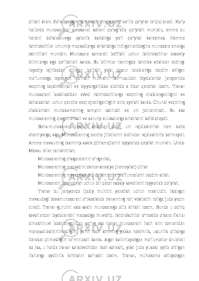 qilishi shart. So’zlayotgan ishtirokchining gapini bo’lib qo’yish ta’qiqlanadi. Ko’p hollarda munozaralar emosonal sohani qo’zg’atib qo’yishi mumkin, ammo bu holatni bahslashuvga aylanib ketishiga yo’l qo’yish kerakmas. Hamma ishtirokchilar umumiy maqsadlarga erishishga intilganlaridagina munozara amalga oshirilishi mumkin. Munozara samarali boTishi uchun ishtirokchilar bazaviy bilimlarga ega bo’lishlari kerak. Bu bilimlar ireningda ishtirok etishdan oldingi hayotiy tajribadan olingan bo&#39;lishi yoki dastur talablariga taqdim etilgan ma’lumotga tayangan bo’lishi mumkin. Bu usuldan foydalanish jarayonida vaqtning taqsimlanishi va tayyorgarlikka alohida e tibor qaratish lozim. Trener munozarani boshlashdan avval ishtirokchilarga vaqtning cheklanganligini va bahslashish uchun qancha vaqt ajratilganligini aniq aytishi kerak. Chunki vaqtning cheklanishi muhokamaning tempini oshiradi va uni jonlantiradi. Bu esa munozaraning qizg&#39;in o&#39;tishi va zaruriy xulosalarga erishishni kafolatlaydi. Bahs-munozarani tashkil etishdan oldin uni rejalashtirish ham katta ahamiyatga, ega. Munozaraning barcha jihatlarini oldindan rejalashtirib bo&#39;lmaydi. Ammo mavzuning taxminiy eskiz (chizma)larini tayyorlab qo&#39;yish mumkin. Unda: Mavzu bilan tanishtirish; Munozaraning chegaralarini o’rganish, Munozaraning maqsadini demonstrasiya (namoyish) qilish Munozaraning mavzusiga oid qo’shimcha maTumotlami taqdim etish. Munozarani boshqarish uchun bir qator asosiy savollami tayyorlab qo’yish. Trener bu jarayonda ijobiy muhitni yaratish uchun mas’uldir. Istalgan mavzudagi baxsmunozarani o’tkazishda trenerning roli vositachi roliga juda yaqin turadi. Trener guruhni asta-sekin munozaraga olib kirishi lozim. Bunda u ochiq savollardan loydalanishi maqsadga muvofiq. Ishtirokchilar o’rtasida o’zaro fikrlar almashinuvi boshlanganidan so’ng esa trener munozarani hech kirn tomonidan monopollashtirilmasligini, ya’ni hech kimning yakka hokimlik, ustunlik qilishga Itarakat qilmasligini ta’minlashi kerak. Agar keltirilayotgan ma’lumotlar shubhali bo Isa, u holda trener so’zlovchidan izoh so&#39;rashi, yoki juda yuzaki aytib o&#39;tilgan likrlarga oydinlik kiritishni so’rashi lozim. Trener, muhokama etilayotgan 