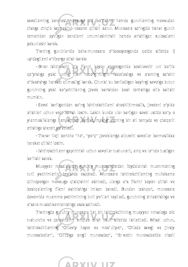 savollaming barchasi mavzuga oid boTishini hamda guruhlaming mavzudan chetga chiqib ketmaslini nazorat qilishi zarur. Munozara so’ngida trener guruh tomonidan aytilgan bandlami umumlashtirishi hamda erishilgan xulosalami yakunlashi kerak. Trening guruhlarida bahs-munozara o’tkazayotganda qoida sifatida i| uyidagilami e’tiborga olish kerak: • Biror ishtirokchi o’z fiknni bayon etayotganida boshlovchi uni bo’lib qo’yishga yoki uning fikri noto’g’riligini isbotlashga va o&#39;zming so’zini o’tkazishga harakat qilmasligi kerak. Chunki bu beriladigan keyingi savolga butun guruhning yoki ko’pchilikning javob berishdan bosh tortishiga olib kelishi mumkin. • Savol berilganidan so’ng ishtirokchilami shoshiltirmaslik, javobni o’ylab olishlari uchun vaqt berish lozim. Lekin bunda ular berilgan savol ustida ko’p о ylanmasliklariga ham e’tibor berilsa, mashg’ulotning bir xil tempda va qiziqarli o&#39;tishiga sharoit yaratiladi. • Trener iloji boricha &#34;ha&#34;, &#34;yo’q&#34; javoblariga eltuvchi savollar bermaslikka harakat qilishi lozim. • Ishtirokchilami gapirtirish uchun savollar tushunarli, aniq va lo’nda tuzilgan bo’lishi kerak. Muayyan masalalarda guruhiy munozaralardan foydalanish muammoning turli yechimlarini topishda asqotadi. Munozara ishtirokchilaming muhokama qilinayotgan mavzuga qiziqishini oshiradi, ularga o’z fikrini bayon qilish va boshqalaming fikmi eshitishiga imkon beradi. Bundan tashqari, munozara davomida muammo yechimining turli yo’llari topiladi, guruhning birlashishiga va o’zaro mustahkamianishiga asos solinadi. Treningda guruhiy munozara har bir ishtirokchining muayyan nmsalaga oid tushuncha va qarashlarini aniqlab olish usuli sifatida ishlatiladi. Misol uchun, ishtirokchilaming &#34;Oilaviy hayot va mas’uliyat&#34;, &#34;Oilada sevgi va jinsiy munosabatlar&#34;, &#34;OITSga ongli munosabat&#34;, &#34;Er-xotin munosabatida nizoli 