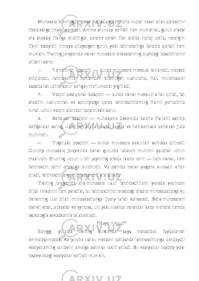 Munozara kimningdir narsa-hodisalarga turlicha nuqtai nazar bilan qarashiini ifodalashga imkon yaratadi. Ammo shunday bo&#39;iishi ham mumkinki, guruh a’zosi o’z shaxsiy fikriga bildirilgan qarama-qarshi fikr oldida noiloj qolib, noto’g’ri fikmi astoyidil himoya qilayotgan guruh yoki ishtirokchiga ishonib qolishi ham mumkin. Trening jarayonida trener munozara o&#39;tkazishning quyidagi bosqichlarini bilishi lozim: 1. Yo&#39;naltirish bosqichi — bunda munozara mavzusi tanlanadi, maqsad aniqlanadi, ishtirokchilar tomonidan bildirilgan tushuncha, fikr, mulohazalar asosida ish uchun zarur bo’lgan ma’lumotlar yig’iladi. 2. Vaqtni boshqarish bosqichi — bunda trener mavzuni e’lon qilish, ish shakiini tushuntirish va zaruriyatga qarab ishtirokchilaming fikrini yo’naltirib turish uchun vaqtni oldindan taqsimlashi zarur. 3. Baholash bosqichi — muhokama davomida barcha fikrlami eshitib boTgandan so’ng, ulami tartib bilan asosli tarzda va hamkorlikda baholash juda muhimdir. 4. Tugallash bosqichi — bunda munozara yakunlari sarhisob qilinadi. Guruhiy munozara jarayonida trener guruhda ishonch muhitini yaratish uchun mas’uldir. Shuning uchun u bir paytning o’zida ikkita rolni — ham trener, ham ishtirokchi rolini o’tashga burchlidir. Va oxirida trener yagona xulosani e’lon qiladi, ishtirokchilarga minnatdorchilik bildiradi. Trening jarayonida ahs-munozara usuli ishtirokchilami yanada yaqindan bilish imkonini ham beradiki, bu ishtirokchilar orasidagi o’zaro munosabatlarga vu treneming ular bilan munosabatlariga ijobiy ta’sir ko&#39;rsatadi. Bahs-munozarani tashkil etish, o&#39;tkazish va ayniqsa, uni yakunlashda trenerdan katta mahorat hamda psixologik savodxonlik talab etiladi. “Keys metodi” So&#39;nggi yillarda trening kurslarida keys metodidan foydalanish ommalashmoqda. Ko’pincha ushbu metodni qoilashda ishtirokchilarga qandaydir vaziyatlaming tanlovini amalga oshirish taklif etiladi. Bu vaziyatlar hayotiy yoki tasavvurdagi vaziyatlar bo’lishi mumkin. 