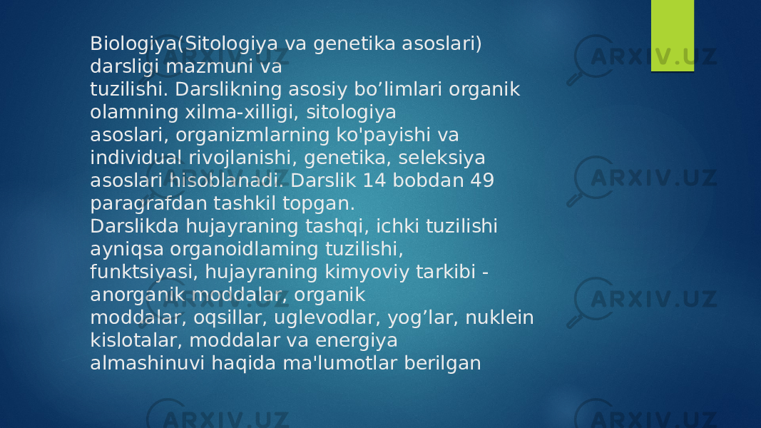 Biologiya(Sitologiya va genetika asoslari) darsligi mazmuni va tuzilishi. Darslikning asosiy bo’limlari organik olamning xilma-xilligi, sitologiya asoslari, organizmlarning ko&#39;payishi va individual rivojlanishi, genetika, seleksiya asoslari hisoblanadi. Darslik 14 bobdan 49 paragrafdan tashkil topgan. Darslikda hujayraning tashqi, ichki tuzilishi ayniqsa organoidlaming tuzilishi, funktsiyasi, hujayraning kimyoviy tarkibi - anorganik moddalar, organik moddalar, oqsillar, uglevodlar, yog’lar, nuklein kislotalar, moddalar va energiya almashinuvi haqida ma&#39;lumotlar berilgan 