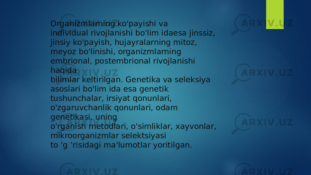 Organizmlarning ko&#39;payishi va individual rivojlanishi bo&#39;lim idaesa jinssiz, jinsiy ko&#39;payish, hujayralarning mitoz, meyoz bo&#39;linishi, organizmlarning embrional, postembrional rivojlanishi haqida bilimlar keltirilgan. Genetika va seleksiya asoslari bo&#39;lim ida esa genetik tushunchalar, irsiyat qonunlari, o&#39;zgaruvchanlik qonunlari, odam genetikasi, uning o&#39;rganish metodlari, o&#39;simliklar, xayvonlar, mikroorganizmlar selektsiyasi to &#39;g ’risidagi ma&#39;lumotlar yoritilgan. 