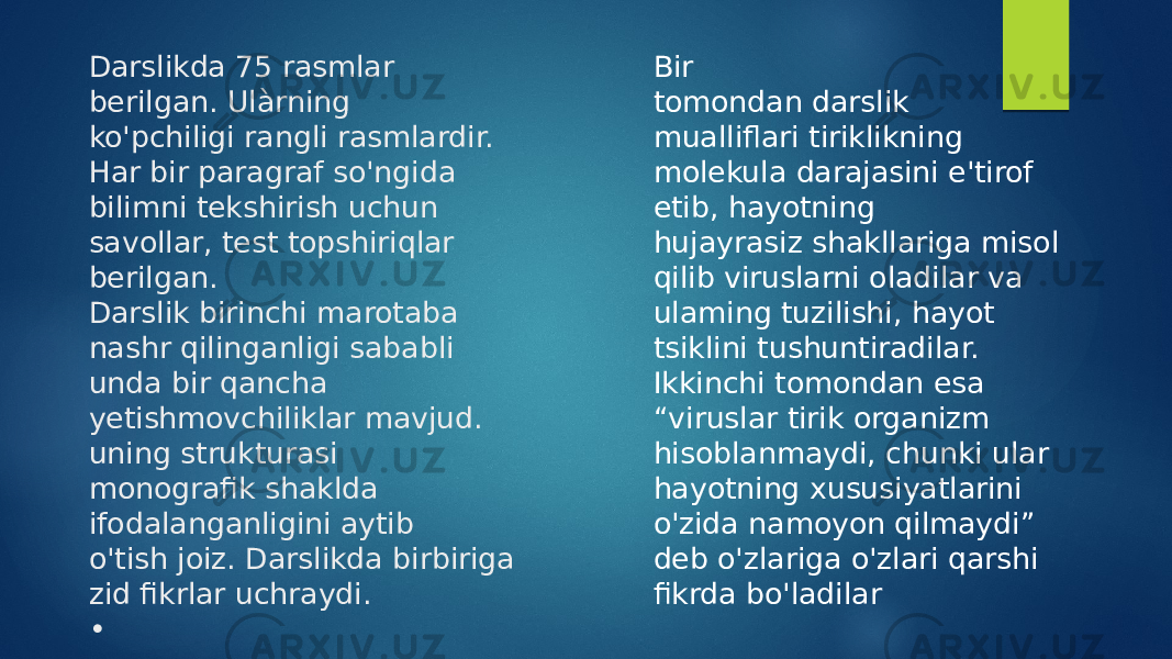 Darslikda 75 rasmlar berilgan. Ulàrning ko&#39;pchiligi rangli rasmlardir. Har bir paragraf so&#39;ngida bilimni tekshirish uchun savollar, test topshiriqlar berilgan. Darslik birinchi marotaba nashr qilinganligi sababli unda bir qancha yetishmovchiliklar mavjud. uning strukturasi monografik shaklda ifodalanganligini aytib o&#39;tish joiz. Darslikda birbiriga zid fikrlar uchraydi. • • • • • • Bir tomondan darslik mualliflari tiriklikning molekula darajasini e&#39;tirof etib, hayotning hujayrasiz shakllariga misol qilib viruslarni oladilar va ulaming tuzilishi, hayot tsiklini tushuntiradilar. Ikkinchi tomondan esa “ viruslar tirik organizm hisoblanmaydi, chunki ular hayotning xususiyatlarini o&#39;zida namoyon qilmaydi” deb o&#39;zlariga o&#39;zlari qarshi fikrda bo&#39;ladilar 