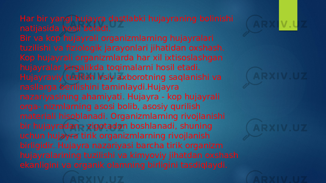 Har bir yangi hujayra dastlabki hujayraning bolinishi natijasida hosil boladi. Bir va kop hujayrali organizmlarning hujayralari tuzilishi va fiziologik jarayonlari jihatidan oxshash. Kop hujayrali organizmlarda har xil ixtisoslashgan hujayralar birgalikda toqimalarni hosil etadi. Hujayraviy tuzilish irsiy axborotning saqlanishi va nasllarga berilishini taminlaydi.Hujayra nazariyasining ahamiyati. Hujayra - kop hujayrali orga- nizmlarning asosi bolib, asosiy qurilish materiali hisoblanadi. Organizmlarning rivojlanishi bir hujayradan - zigotadan boshlanadi, shuning uchun hujayra tirik organizmlarning rivojlanish birligidir. Hujayra nazariyasi barcha tirik organizm hujayralarining tuzilishi va kimyoviy jihatdan oxshash ekanligini va organik olamning birligini tasdiqlaydi. 