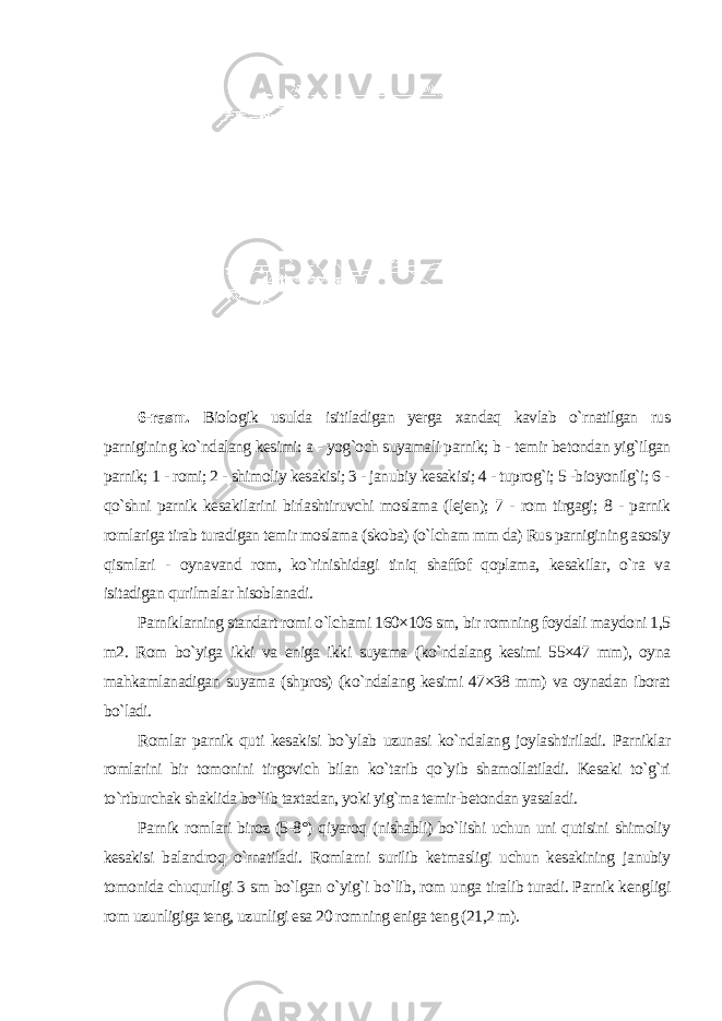 6-rasm. Biologik usulda isitiladigan yerga xandaq kavlab o`rnatilgan rus parnigining ko`ndalang kesimi: a - yog`och suyamali parnik; b - temir betondan yig`ilgan parnik; 1 - romi; 2 - shimoliy kesakisi; 3 - janubiy kesakisi; 4 - tuprog`i; 5 -bioyonilg`i; 6 - qo`shni parnik kesakilarini birlashtiruvchi moslama (lejen); 7 - rom tirgagi; 8 - parnik romlariga tirab turadigan temir moslama (skoba) (o`lcham mm da) Rus parnigining asosiy qismlari - oynavand rom, ko`rinishidagi tiniq shaffof qoplama, kesakilar, o`ra va isitadigan qurilmalar hisoblanadi. Parniklarning standart romi o`lchami 160×106 sm, bir romning foydali maydoni 1,5 m2. Rom bo`yiga ikki va eniga ikki suyama (ko`ndalang kesimi 55×47 mm), oyna mahkamlanadigan suyama (shpros) (ko`ndalang kesimi 47×38 mm) va oynadan iborat bo`ladi. Romlar parnik quti kesakisi bo`ylab uzunasi ko`ndalang joylashtiriladi. Parniklar romlarini bir tomonini tirgovich bilan ko`tarib qo`yib shamollatiladi. Kesaki to`g`ri to`rtburchak shaklida bo`lib taxtadan, yoki yig`ma temir-betondan yasaladi. Parnik romlari biroz (5-8°) qiyaroq (nishabli) bo`lishi uchun uni qutisini shimoliy kesakisi balandroq o`rnatiladi. Romlarni surilib ketmasligi uchun kesakining janubiy tomonida chuqurligi 3 sm bo`lgan o`yig`i bo`lib, rom unga tiralib turadi. Parnik kengligi rom uzunligiga teng, uzunligi esa 20 romning eniga teng (21,2 m). 