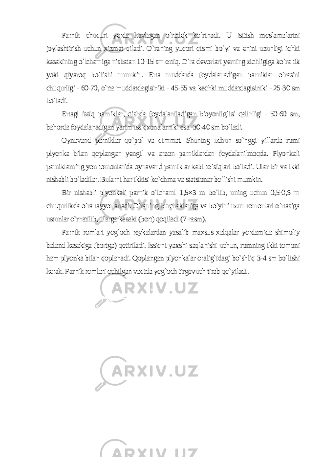 Parnik chuquri yerda kavlagan o`radek ko`rinadi. U isitish moslamalarini joylashtirish uchun xizmat qiladi. O`raning yuqori qismi bo`yi va enini uzunligi ichki kesakining o`lchamiga nisbatan 10-15 sm ortiq. O`ra devorlari yerning zichligiga ko`ra tik yoki qiyaroq bo`lishi mumkin. Erta muddatda foydalanadigan parniklar o`rasini chuqurligi - 60-70, o`rta muddatdagisiniki - 45-55 va kechki muddatdagisiniki - 25-30 sm bo`ladi. Ertagi issiq parniklar, qishda foydalaniladigan bioyonilg`isi qalinligi - 50-60 sm, bahorda foydalanadigan yarim issiqxonalarniki esa -30-40 sm bo`ladi. Oynavand parniklar qo`pol va qimmat. Shuning uchun so`nggi yillarda romi plyonka bilan qoplangan yengil va arzon parniklardan foydalanilmoqda. Plyonkali parniklarning yon tomonlarida oynavand parniklar kabi to`siqlari bo`ladi. Ular bir va ikki nishabli bo`ladilar. Bularni har ikkisi ko`chma va statsionar bo`lishi mumkin. Bir nishabli plyonkali parnik o`lchaml 1,5×3 m bo`lib, uning uchun 0,5-0,6 m chuqurlikda o`ra tayyorlanadi. O`raning burchaklariga va bo`yini uzun tomonlari o`rtasiga ustunlar o`rnatilib, ularga kesaki (bort) qoqiladi (7-rasm). Parnik romlari yog`och reykalardan yasalib maxsus xalqalar yordamida shimoliy baland kesakiga (bortga) qotiriladi. Issiqni yaxshi saqlanishi uchun, romning ikki tomoni ham plyonka bilan qoplanadi. Qoplangan plyonkalar oralig`idagi bo`shliq 3-4 sm bo`lishi kerak. Parnik romlari ochilgan vaqtda yog`och tirgovuch tirab qo`yiladi . 