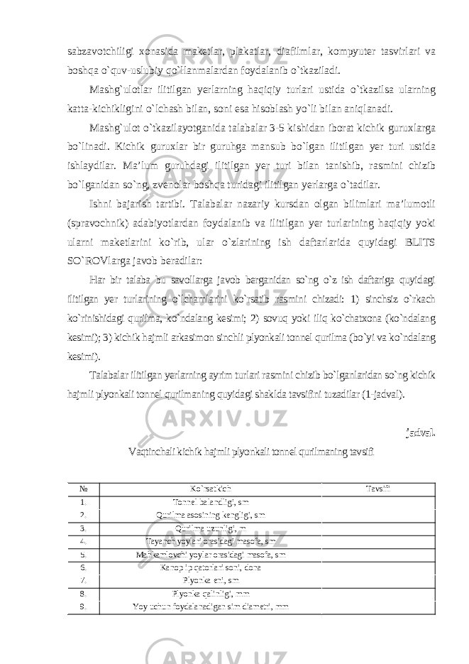 sabzavotchiligi xonasida maketlar, plakatlar, diafilmlar, kompyuter tasvirlari va boshqa o`quv-uslubiy qo`llanmalardan foydalanib o`tkaziladi. Mashg`ulotlar ilitilgan yerlarning haqiqiy turlari ustida o`tkazilsa ularning katta-kichikligini o`lchash bilan, soni esa hisoblash yo`li bilan aniqlanadi. Mashg`ulot o`tkazilayotganida talabalar 3-5 kishidan iborat kichik guruxlarga bo`linadi. Kichik guruxlar bir guruhga mansub bo`lgan ilitilgan yer turi ustida ishlaydilar. Ma’lum guruhdagi ilitilgan yer turi bilan tanishib, rasmini chizib bo`lganidan so`ng, zvenolar boshqa turidagi ilitilgan yerlarga o`tadilar. Ishni bajarish tartibi. Talabalar nazariy kursdan olgan bilimlari ma’lumotli (spravochnik) adabiyotlardan foydalanib va ilitilgan yer turlarining haqiqiy yoki ularni maketlarini ko`rib, ular o`zlarining ish daftarlarida quyidagi BLITS SO`ROVlarga javob beradilar: Har bir talaba bu savollarga javob berganidan so`ng o`z ish daftariga quyidagi ilitilgan yer turlarining o`lchamlarini ko`rsatib rasmini chizadi: 1) sinchsiz o`rkach ko`rinishidagi qurilma, ko`ndalang kesimi; 2) sovuq yoki iliq ko`chatxona (ko`ndalang kesimi); 3) kichik hajmli arkasimon sinchli plyonkali tonnel qurilma (bo`yi va ko`ndalang kesimi). Talabalar ilitilgan yerlarning ayrim turlari rasmini chizib bo`lganlaridan so`ng kichik hajmli plyonkali tonnel qurilmaning quyidagi shaklda tavsifini tuzadilar (1-jadval ). jadval. Vaqtinchali kichik hajmli plyonkali tonnel qurilmaning tavsifi № Ko`rsatkich Tavsifi 1. Tonnel balandligi, sm 2. Qurilma asosining kengligi, sm 3. Qurilma uzunligi, m 4. Tayanch yoylari orasidagi masofa, sm 5. Mahkamlovchi yoylar orasidagi masofa, sm 6. Kanop ip qatorlari soni, dona 7. Plyonka eni, sm 8. Plyonka qalinligi, mm 9. Yoy uchun foydalanadigan sim diametri, mm 