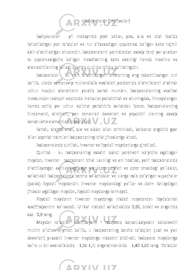 Issiqxonalar (teplitsalar) Issiqxonalar - yil mobaynida yoki bahor, yoz, kuz va qish faslida ishlatiladigan yon to`siqlari va nur o`tkazadigan qoplamasi bo`lgan katta hajmli ekin o`stiriladigan binolardir. Issiqxonalarni parniklardan asosiy farqi yer yuzidan to qoplamasigacha bo`lgan masofasining katta ekanligi hamda mashina va xizmatchilarning ishlash davrida qurilma ichida bo`lishligidir. Issiqxonalar - bu ekin o`stiriladigan binolarning eng takomillashgan turi bo`lib, ularda zamonaviy muhandislik vositalari yordamida o`simliklarni o`stirish uchun maqbul sharoitlarni yaratib berish mumkin. Issiqxonalarning vazifasi mavsumdan tashqari vaqtlarda mahsulot yetishtirish va shuningdek, himoyalangan hamda ochiq yer uchun ko`chat yetishtirib berishdan iborat. Issiqxonalarning fundamenti, sinchlari, yon tomonlari devorlari va yopqichi ularning asosiy konstruktiv elementlari hisoblanadi. Isitish, shamollatish, suv va elektr bilan ta’minlash, karbonat angidrid gazi bilan boyitish tizimlari issiqxonaning ichki jihozlariga kiradi. Issiqxonalarda qurilish, inventar va foydali maydonlarga ajratiladi. Qurilish - bu issiqxonaning asosini tashqi parametri bo`yicha egallagan maydon, inventar - issiqxonani ichki uzunligi va eni hosilasi, yerli issiqxonalarda o`stirilayotgan ekinlar egallagan yer, qator oralari va qator orasidagi yo`laklar, so`kchakli issiqxonalarda barcha so`kchaklar va ularga osib qo`yilgan supachalar (polok) foydali maydondir. Inventar maydondagi yo`llar va doim ishlaydigan jihozlar egallagan maydon, foydali maydonga kirmaydi. Foydali maydonni inventar maydonga nisbati maydondan foydalanish koeffitsiyentini ko`rsatadi. U ikki nishabli so`kchaklida 0,60, blokli va angarlida esa - 0,8 teng. Maydon to`siqlari koeffitsiyenti - issiqxona konstruksiyasini baholovchi muhim o`lchov qiymati bo`lib, u issiqxonaning barcha to`siqlari (usti va yon devorlari) yuzasini inventar maydonga nisbatini bildiradi. Issiqxona maydoniga ko`ra u: bir zvenoliklarda - 1,51-1,7; angarsimonlarda - 1,40-1,50 teng. To`siqlar 