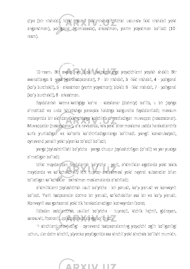 qiya (bir nishabli, ichki ustunli ikki nishabli, ichki ustunsiz ikki nishabli yoki angarsimon), poligonal (gumbazsiz), arkasimon, yarim yoysimon bo`ladi (10- rasm). 10-rasm. Bir zvenoli va blokli issiqxonalarga yopqichlarni yopish shakli: Bir zvenolilarga: 1 -yass (gidroissiqxonalar), 2 - bir nishabli, 3 -ikki nishabli, 4 - poligonal (ko`p burchakli), 5 - arkasimon (yarim yoysimon); blokli: 6 - ikki nishabli, 7 - poligonal (ko`p burchakli), 8 - arkasimon . foydalanish ketma-ketligiga ko`ra - statsionar (doimiy) bo`lib, u bir joyiga o`rnatiladi va unda ishlatishga yaroqsiz holatiga kelguncha foydalaniladi; mavsum mobaynida bir ekindan ikkinchisiga ko`chirib o`rnatiladigan muvaqqat (nostatsionar). Muvaqqatlar (nostatsionar), o`z navbatida, rels yoki biror moslama ustida harakatlantirib surib yuriladigan va ko`tarib ko`chiriladiganlarga bo`linadi. yengil konstruksiyali, oynavand panelli yoki plyonka to`siqli bo`ladi; yerga joylashtirilishi bo`yicha - yerga chuqur joylashtirilgan (o`rali) va yer yuziga o`rnatilgan bo`ladi; ichki maydonidan foydalanish bo`yicha - yerli, o`simliklar egatlarda yoki tekis maydonda va so`kchakchali, ichi tuproq aralashmasi yoki neytral substratlar bilan to`latilgan so`kchaklar - oxirsimon moslamalarda o`stiriladi; o`simliklarni joylashtirish usuli bo`yicha - bir yarusli, ko`p yarusli va konveyrli bo`ladi. Yerli issiqxonalar doimo bir yarusli, so`kchaklilar esa bir va ko`p yarusli. Konveyrli esa gorizontal yoki tik harakatlanadigan konveyrdan iborat; ildizdan oziqlantirish usullari bo`yicha - tuproqli, kichik hajmli, gidropon, aerosuvli, fitotronli, qo`ziqorinxonalarga bo`linadi; ■ sinchlarni mavjudligi - oynavand issiqxonalarning yopqichi og`ir bo`lganligi uchun, ular doim sinchli, plyonka yopilganida esa sinchli yoki sinchsiz bo`lishi mumkin. 