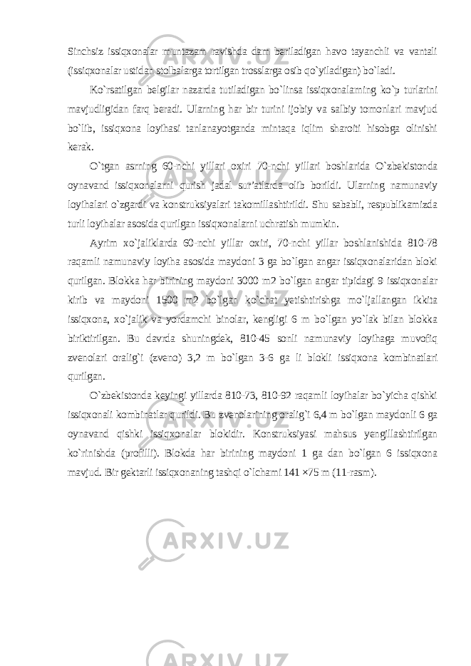 Sinchsiz issiqxonalar muntazam ravishda dam beriladigan havo tayanchli va vantali (issiqxonalar ustidan stolbalarga tortilgan trosslarga osib qo`yiladigan) bo`ladi. Ko`rsatilgan belgilar nazarda tutiladigan bo`linsa issiqxonalarning ko`p turlarini mavjudligidan farq beradi. Ularning har bir turini ijobiy va salbiy tomonlari mavjud bo`lib, issiqxona loyihasi tanlanayotganda mintaqa iqlim sharoiti hisobga olinishi kerak. O`tgan asrning 60-nchi yillari oxiri 70-nchi yillari boshlarida O`zbekistonda oynavand issiqxonalarni qurish jadal sur’atlarda olib borildi. Ularning namunaviy loyihalari o`zgardi va konstruksiyalari takomillashtirildi. Shu sababli, respublikamizda turli loyihalar asosida qurilgan issiqxonalarni uchratish mumkin. Ayrim xo`jaliklarda 60-nchi yillar oxiri, 70-nchi yillar boshlanishida 810-78 raqamli namunaviy loyiha asosida maydoni 3 ga bo`lgan angar issiqxonalaridan bloki qurilgan. Blokka har birining maydoni 3000 m2 bo`lgan angar tipidagi 9 issiqxonalar kirib va maydoni 1500 m2 bo`lgan ko`chat yetishtirishga mo`ljallangan ikkita issiqxona, xo`jalik va yordamchi binolar, kengligi 6 m bo`lgan yo`lak bilan blokka biriktirilgan. Bu davrda shuningdek, 810-45 sonli namunaviy loyihaga muvofiq zvenolari oralig`i (zveno) 3,2 m bo`lgan 3-6 ga li blokli issiqxona kombinatlari qurilgan. O`zbekistonda keyingi yillarda 810-73, 810-92 raqamli loyihalar bo`yicha qishki issiqxonali kombinatlar qurildi. Bu zvenolarining oralig`i 6,4 m bo`lgan maydonli 6 ga oynavand qishki issiqxonalar blokidir. Konstruksiyasi mahsus yengillashtirilgan ko`rinishda (profilli). Blokda har birining maydoni 1 ga dan bo`lgan 6 issiqxona mavjud. Bir gektarli issiqxonaning tashqi o`lchami 141 ×75 m (11-rasm ). 