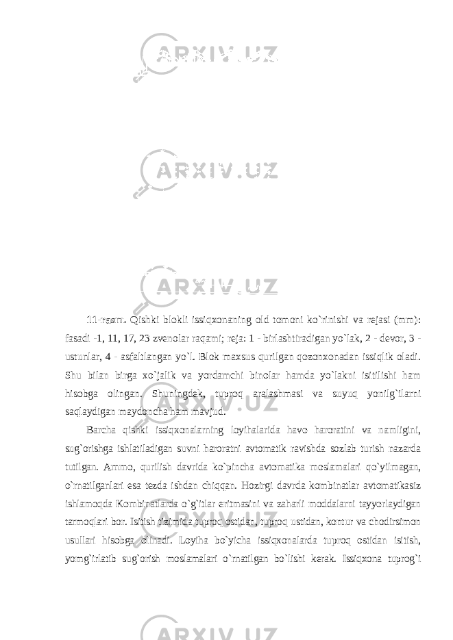 11-rasm. Qishki blokli issiqxonaning old tomoni ko`rinishi va rejasi (mm): fasadi -1, 11, 17, 23 zvenolar raqami; reja: 1 - birlashtiradigan yo`lak, 2 - devor, 3 - ustunlar, 4 - asfaltlangan yo`l. Blok maxsus qurilgan qozonxonadan issiqlik oladi. Shu bilan birga xo`jalik va yordamchi binolar hamda yo`lakni isitilishi ham hisobga olingan. Shuningdek, tuproq aralashmasi va suyuq yonilg`ilarni saqlaydigan maydoncha ham mavjud. Barcha qishki issiqxonalarning loyihalarida havo haroratini va namligini, sug`orishga ishlatiladigan suvni haroratni avtomatik ravishda sozlab turish nazarda tutilgan. Ammo, qurilish davrida ko`pincha avtomatika moslamalari qo`yilmagan, o`rnatilganlari esa tezda ishdan chiqqan. Hozirgi davrda kombinatlar avtomatikasiz ishlamoqda Kombinatlarda o`g`itlar eritmasini va zaharli moddalarni tayyorlaydigan tarmoqlari bor. Isitish tizimida tuproq ostidan, tuproq ustidan, kontur va chodirsimon usullari hisobga olinadi. Loyiha bo`yicha issiqxonalarda tuproq ostidan isitish, yomg`irlatib sug`orish moslamalari o`rnatilgan bo`lishi kerak. Issiqxona tuprog`i 