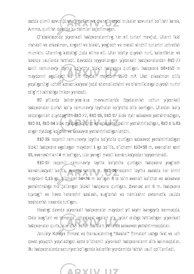 ostida qumli zovur (drenaj) qatlam va drenajli sopol trubalar zovurlari bo`lishi kerak. Ammo, qurilish davrida bu tizimlar bajarilmagan. O`zbekistonda plyonkali issiqxonalarning har xil turlari mavjud. Ularni ikki nishabli va arkasimon, angarli va blokli, yog`och va metall sinchli turlarini uchratish mumkin. Ularning kattaligi juda xilma-xil. Ular tabiiy quyosh nuri, kaloriferlar va boshqa usullarda isitiladi. Zavodda tayyorlangan plyonkali issiqxonalardan 810-77 sonli namunaviy loyiha bo`yicha blokli issiqxona qurilgan. Issiqxona 68×150 m maydonni egallaydi va uni foydali maydoni 9570 m2. Usti arkasimon qilib yopilganligi uchun konstruksiyasi jadal shamollatishni va o`simliklarga quyosh nurini to`g`ri tushishiga imkon yaratadi. 80 yillarda bahor-yoz-kuz mavsumlarida foydalanish uchun plyonkali issiqxonalar qurish ko`p namunaviy loyihalar bo`yicha olib borilgan. Ulardan ko`p tarqalganlari quyidagilar: 810-77, 810-93, 910-97 blok tipli sabzavot yetishtiradigan, 810-91, 810-94 blok tipidagi ko`chat va sabzavot hosilini yetishtiriladigan, 810-1-5.83 angar tipidagi ko`chat va sabzavot yetishtiriladiganlaridir. 810-93 raqamli namunaviy loyiha bo`yicha qurilgan sabzavot yetishtiriladigan blokli issiqxona egallagan maydoni 1 ga bo`lib, o`lchami 150×68 m, zvenollar soni 16, zvenosini eni 4 m bo`lgan, ular yengil metall konstruksiyadan tayyorlanadi. 810-97 raqamli namunaviy loyiha bo`yicha qurilgan issiqxona yog`och konstruksiyali bo`lib, zvenosi eni 6 m. 810-94 raqamli loyiha asosida har birini maydoni 0,13 ga, o`lchami 64×24 m bo`lgan 8 ta to`rt zvenoli ko`chat va sabzavot yetishtirishga mo`ljallangan blokli issiqxona qurilgan. Zvenosi eni 6 m. Issiqxona tuprog`i va havo haroratini sozlash, sug`orish va namlashni avtomatik usulda boshqarish nazarda tutilgan. Hozirgi davrda plyonkali issiqxonalar maydoni yil sayin kengayib bormoqda. Dala bog`lari va tomorqa uchastkasi egalari o`z uylari oldiga isitiladigan plyonkali issiqxonalar qurib, kuz-qish-bahor faslida u yerlarda sabzavot yetishtirmoqdalar. Janubiy Koreya firmasi va fransuzlarning “Reshal” firmalari ustiga ikki va uch qavat yopqich yopiladigan katta o`lchamli plyonkali issiqxonalarni olib kelmoqdalar. Bu issiqxonalarda zaruriyat bo`lganda kalorifer yordamida isitish usuli qo`llaniladi. 