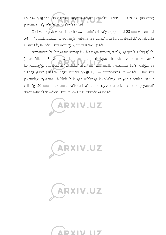 bo`lgan yog`och taxtalardan tayyorlanadigan romdan iborat. U shtapik (taxtacha) yordamida plyonka bilan qoplanib tiqiladi. Oldi va orqa devorlarni har bir zvenolarini eni bo`ylab, qalinligi 20 mm va uzunligi 5,4 m li armaturalardan tayyorlangan ustunlar o`rnatiladi, Har bir armatura ikki bo`lak qilib buklanadi, shunda ularni uzunligi 2,7 m ni tashkil qiladi. Armaturani bir-biriga tutashmay bo`sh qolgan tomoni, oralig`iga qarab pishiq g`isht joylashtiriladi. Bunday ustunlar yana ham pishiqroq bo`lishi uchun ularni orasi ko`ndalangiga armatura bo`lakchalari bilan mahkamlanadi. Tutashmay bo`sh qolgan va orasiga g`isht joylashtirilgan tomoni yerga 0,5 m chuqurlikda ko`miladi. Ustunlarni yuqoridagi aylanma shaklida bukilgan uchlariga ko`ndalang va yon devorlar ustidan qalinligi 20 mm li armatura bo`laklari o`rnatilib payvandlanadi. Individual plyonkali issiqxonalarda yon devorlarni ko`rinishi 13-rasmda keltiriladi. 