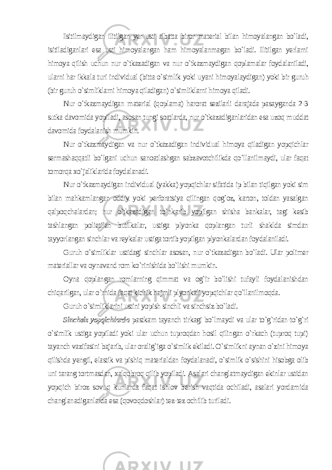 Isitilmaydigan ilitilgan yer usti albatta biror material bilan himoyalangan bo`ladi, isitiladiganlari esa usti himoyalangan ham himoyalanmagan bo`ladi. Ilitilgan yerlarni himoya qilish uchun nur o`tkazadigan va nur o`tkazmaydigan qoplamalar foydalaniladi, ularni har ikkala turi individual (bitta o`simlik yoki uyani himoyalaydigan) yoki bir guruh (bir guruh o`simliklarni himoya qiladigan) o`simliklarni himoya qiladi. Nur o`tkazmaydigan material (qoplama) harorat sezilarli darajada pasayganda 2-3 sutka davomida yopiladi, asosan tungi soatlarda, nur o`tkazadiganlaridan esa uzoq muddat davomida foydalanish mumkin. Nur o`tkazmaydigan va nur o`tkazadigan individual himoya qiladigan yopqichlar sermashaqqatli bo`lgani uchun sanoatlashgan sabzavotchilikda qo`llanilmaydi, ular faqat tomorqa xo`jaliklarida foydalanadi. Nur o`tkazmaydigan individual (yakka) yopqichlar sifatida ip bilan tiqilgan yoki sim bilan mahkamlangan oddiy yoki perforatsiya qilingan qog`oz, karton, toldan yasalgan qalpoqchalardan; nur o`tkazadigan to`nkarib yopilgan shisha bankalar, tagi kesib tashlangan polietilen butilkalar, ustiga plyonka qoplangan turli shaklda simdan tayyorlangan sinchlar va reykalar ustiga tortib yopilgan plyonkalardan foydalaniladi. Guruh o`simliklar ustidagi sinchlar asosan, nur o`tkazadigan bo`ladi. Ular polimer materiallar va oynavand rom ko`rinishida bo`lishi mumkin. Oyna qoplangan romlarning qimmat va og`ir bo`lishi tufayli foydalanishdan chiqarilgan, ular o`rnida faqat kichik hajmli plyonkali yopqichlar qo`llanilmoqda. Guruh o`simliklarini ustini yopish sinchli va sinchsiz bo`ladi. Sinchsiz yopqichlarda pastkam tayanch tirkagi bo`lmaydi va ular to`g`ridan-to`g`ri o`simlik ustiga yopiladi yoki ular uchun tuproqdan hosil qilingan o`rkach (tuproq tupi) tayanch vazifasini bajarib, ular oralig`iga o`simlik ekiladi. O`simlikni aynan o`zini himoya qilishda yengil, elastik va pishiq materialdan foydalanadi, o`simlik o`sishini hisobga olib uni tarang tortmasdan, xalqobroq qilib yopiladi. Asalari changlatmaydigan ekinlar ustidan yopqich biroz sovuq kunlarda faqat ishlov berish vaqtida ochiladi, asalari yordamida changlanadiganlarda esa (qovoqdoshlar) tez-tez ochilib turiladi . 