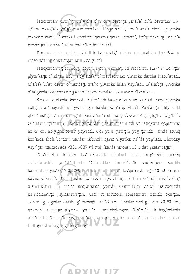 Issiqxonani uzunligi bo`yicha shimoliy devorga parallel qilib devordan 1,2- 1,5 m masofada yo`g`on sim tortiladi. Unga eni 1,1 m li ensiz chodir plyonka mahkamlanadi. Plyonkali chodirni qarama-qarshi tomoni, issiqxonaning janubiy tomoniga taxlanadi va tuproq bilan bostiriladi. Plyonkani shamoldan yiritilib ketmasligi uchun uni ustidan har 3-4 m masofada ingichka arqon tortib qo`yiladi. Issiqxonaning shimoliy devori butun uzunligi bo`yicha eni 1,5-2 m bo`lgan plyonkaga o`ralgan bobina (g`altak) o`rnatiladi. Bu plyonka darcha hisoblanadi. G`altak bilan devor o`rtasidagi oraliq plyonka bilan yopiladi. G`altakga plyonka o`ralganda issiqxonaning yuqori qismi ochiladi va u shamollantiladi. Sovuq kunlarda kechasi, bulutli ob-havoda kunduz kunlari ham plyonka ustiga sholi poyasidan tayyorlangan bordon yopib qo`yiladi. Bordon janubiy patki qismi ustiga o`rnatilgan g`altakga o`ralib shimoliy devor ustiga yig`ib qo`yiladi. G`altakni aylantirib, bordon yuqoridan pastga tushiriladi va issiqxona qoplamasi butun eni bo`yicha to`liq yopiladi. Qor yoki yomg`ir yog`ganida hamda sovuq kunlarda sholi bordoni ustidan ikkinchi qavat plyonka qo`lda yopiladi. Shunday yopilgan issiqxonada 2006-2007 yil qish faslida harorati 10°S dan pasaymagan. O`simliklar bunday issiqxonalarda chirindi bilan boyitilgan tuproq aralashmasida yetishtiriladi. O`simliklar tomchilatib sug`orilgan vaqtda konsentratsiyasi 0,17-0,20% li eritma ham beriladi. Issiqxonada hajmi 9m2 bo`lgan xovuz yasaladi. Bu hajmdagi xovuzda tayyorlangan eritma 0,1 ga maydondagi o`simliklarni bir marta sug`orishga yetadi. O`simliklar qatori issiqxonada ko`ndalangiga joylashtirilgan. Ular qo`shqatorli lentasimon usulda ekilgan. Lentadagi egatlar orasidagi masofa 50-60 sm, lentalar oralig`i esa 70-80 sm, qatorchalar ustiga plyonka yopilib - mulchalangan. O`simlik tik bag`azlarda o`stiriladi. O`simlik bog`lanadigan kanopni yuqori tomoni har qatorlar ustidan tortilgan sim bag`azga bog`langan . 