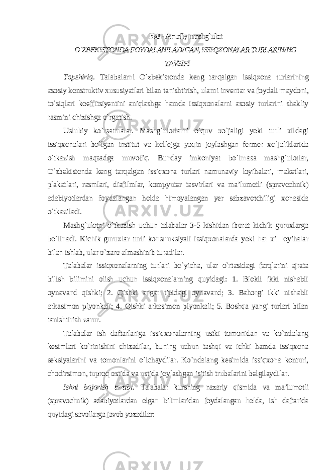 №3 - Amaliy mashg`ulot O`ZBEKISTONDA FOYDALANILADIGAN, ISSIQXONALAR TURLARINING TAVSIFI Topshiriq. Talabalarni O`zbekistonda keng tarqalgan issiqxona turlarining asosiy konstruktiv xususiyatlari bilan tanishtirish, ularni inventar va foydali maydoni, to`siqlari koeffitsiyentini aniqlashga hamda issiqxonalarni asosiy turlarini shakliy rasmini chizishga o`rgatish. Uslubiy ko`rsatmalar. Mashg`ulotlarni o`quv xo`jaligi yoki turli xildagi issiqxonalari bo`lgan institut va kollejga yaqin joylashgan fermer xo`jaliklarida o`tkazish maqsadga muvofiq. Bunday imkoniyat bo`lmasa mashg`ulotlar, O`zbekistonda keng tarqalgan issiqxona turlari namunaviy loyihalari, maketlari, plakatlari, rasmlari, diafilmlar, kompyuter tasvirlari va ma’lumotli (spravochnik) adabiyotlardan foydalangan holda himoyalangan yer sabzavotchiligi xonasida o`tkaziladi. Mashg`ulotni o`tkazish uchun talabalar 3-5 kishidan iborat kichik guruxlarga bo`linadi. Kichik guruxlar turli konstruksiyali issiqxonalarda yoki har xil loyihalar bilan ishlab, ular o`zaro almashinib turadilar. Talabalar issiqxonalarning turlari bo`yicha, ular o`rtasidagi farqlarini ajrata bilish bilimini olish uchun issiqxonalarning quyidagi: 1. Blokli ikki nishabli oynavand qishki; 2. Qishki angar tipidagi oynavand; 3. Bahorgi ikki nishabli arkasimon plyonkali; 4. Qishki arkasimon plyonkali; 5. Boshqa yangi turlari bilan tanishtirish zarur. Talabalar ish daftarlariga issiqxonalarning ustki tomonidan va ko`ndalang kesimlari ko`rinishini chizadilar, buning uchun tashqi va ichki hamda issiqxona seksiyalarini va tomonlarini o`lchaydilar. Ko`ndalang kesimida issiqxona konturi, chodirsimon, tuproq ostida va ustida joylashgan isitish trubalarini belgilaydilar. Ishni bajarish tartibi. Talabalar kursning nazariy qismida va ma’lumotli (spravochnik) adabiyotlardan olgan bilimlaridan foydalangan holda, ish daftarida quyidagi savollarga javob yozadilar : 