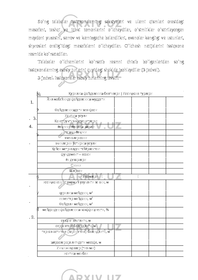 So`ng talabalar issiqxonalarning seksiyalari va ularni qismlari orasidagi masofani, tashqi va ichki tomonlarini o`lchaydilar, o`simliklar o`stirilayotgan maydoni yuzasini, sarrov va karnizgacha balandlikni, zvenolar kengligi va ustunlari, shproslari oralig`idagi masofalarni o`lchaydilar. O`lchash natijalarini issiqxona rasmida ko`rsatadilar. Talabalar o`lchamlarini ko`rsatib rasmni chizib bo`lganlaridan so`ng issiqxonalarning asosiy turlarini quyidagi shaklda izohlaydilar (3-jadval). 3-jadval. Issiqxonalar asosiy turlarining tavsifi. № 1. 2 . 3. 4. 5 . Қурилиш-фойдаланиш белгилари | Иссиқхона турлари Йил мобайнида фойдаланиш муддати Фойдаланишдаги вазифаси Иситиш усули Конструктив хусусиятлари: ёпқични ёпилиш шакли ташқи ёпқичи звенолар сони экинларни ўстириш усули Қайси матриалдан тайёрланган: фундамент – асоси ён деворлари Синчи Шпроси 6 . 7 . 8 . 9. Ўлчамлари: I I I иссиқхонанинг умумий узунлиги ва эни, м қурилиш майдони, м 2 инвентар майдони, м 2 Фойдали майдони, м 2 майдондан фойдаланиш коэффициенти, % секция кенглиги, м сарровгача баландлиги, м тарнов остигача (карнизгача) баландлиги, м шпрослар оралиғидаги масофа, м Ички жиҳозлар (тизими) иситиш манбаи 