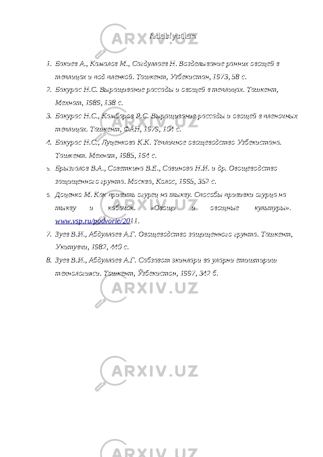 Adabiyotlar: 1. Бакиев А., Камалов М., Сагдуллаев Н. Возделывание ранних овощей в теплицах и под пленкой. Ташкент, Узбекистан, 1973, 58 с. 2. Бакурас Н.С. Выращивание рассады и овощей в теплицах. Ташкент, Мехнат, 1989, 138 с. 3. Бакурас Н.С., Камбаров Р.С. Выращивание рассады и овощей в пленочных теплицах. Ташкент, ФАН, 1979, 104 с. 4. Бакурас Н.С., Луценкова К.К. Тепличное овощеводство Узбекистана. Ташкент. Мехнат, 1985, 164 с. 5. Брызгалов В.А., Советкина В.Е., Савинова Н.И. и др. Овощеводство защищенного грунта. Москва, Колос, 1995, 352 с. 6. Доценко М. Как привить огурец на тыкву. Способы прививки огурца на тыкву и кабачок. «Овощи и овощные культуры». www.vsp.ru/podvorie/20 11. 7. Зуев В.И., Абдуллаев А.Г. Овощеводство защищенного грунта. Ташкент, Укитувчи, 1982, 440 с. 8. Зуев В.И., Абдуллаев А.Г. Сабзавот экинлари ва уларни етиштириш технологияси. Тошкент, Ўзбекистон, 1997, 342 б. 