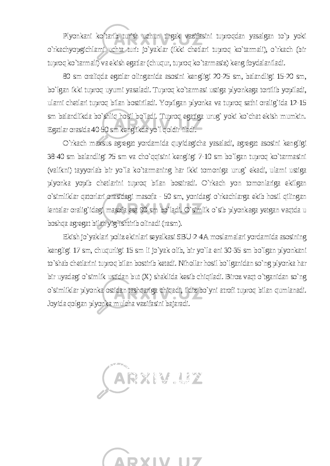 Plyonkani ko`tarib turish uchun tirgak vazifasini tuproqdan yasalgan to`p yoki o`rkachyopgichlarni uchta turi: jo`yaklar (ikki chetlari tuproq ko`tarmali), o`rkach (bir tuproq ko`tarmali) va ekish egatlar (chuqur, tuproq ko`tarmasiz) keng foydalaniladi. 80 sm oraliqda egatlar olinganida asosini kengligi 20-25 sm, balandligi 15-20 sm, bo`lgan ikki tuproq uyumi yasaladi. Tuproq ko`tarmasi ustiga plyonkaga tortilib yopiladi, ularni chetlari tuproq bilan bostiriladi. Yopilgan plyonka va tuproq sathi oralig`ida 12-15 sm balandlikda bo`shliq hosil bo`ladi. Tuproq egatiga urug` yoki ko`chat ekish mumkin. Egatlar orasida 40-50 sm kenglikda yo`l qoldir-iladi. O`rkach maxsus agregat yordamida quyidagicha yasaladi, agregat asosini kengligi 38-40 sm balandligi 25 sm va cho`qqisini kengligi 7-10 sm bo`lgan tuproq ko`tarmasini (valikni) tayyorlab bir yo`la ko`tarmaning har ikki tomoniga urug` ekadi, ularni ustiga plyonka yopib chetlarini tuproq bilan bostiradi. O`rkach yon tomonlariga ekilgan o`simliklar qatorlari orasidagi masofa - 50 sm, yonidagi o`rkachlarga ekib hosil qilingan lentalar oralig`idagi masofa esa 90 sm bo`ladi. O`simlik o`sib plyonkaga yetgan vaqtda u boshqa agregat bilan yig`ishtirib olinadi (rasm). Ekish jo`yaklari poliz ekinlari seyalkasi SBU-2-4A moslamalari yordamida asosining kengligi 17 sm, chuqurligi 15 sm li jo`yak olib, bir yo`la eni 30-35 sm bo`lgan plyonkani to`shab chetlarini tuproq bilan bostirib ketadi. Nihollar hosil bo`lganidan so`ng plyonka har bir uyadagi o`simlik ustidan but (X) shaklida kesib chiqiladi. Biroz vaqt o`tganidan so`ng o`simliklar plyonka ostidan tashqariga chiqadi, ildiz bo`yni atrofi tuproq bilan qumlanadi. Joyida qolgan plyonka mulcha vazifasini bajaradi . 