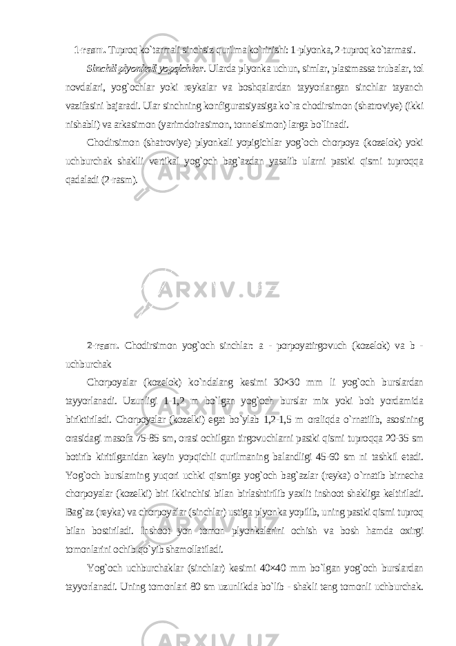 1-rasm. Tuproq ko`tarmali sinchsiz qurilma ko`rinishi: 1-plyonka, 2-tuproq ko`tarmasi . Sinchli plyonkali yopqichlar . Ularda plyonka uchun, simlar, plastmassa trubalar, tol novdalari, yog`ochlar yoki reykalar va boshqalardan tayyorlangan sinchlar tayanch vazifasini bajaradi. Ular sinchning konfiguratsiyasiga ko`ra chodirsimon (shatroviye) (ikki nishabli) va arkasimon (yarimdoirasimon, tonnelsimon) larga bo`linadi. Chodirsimon (shatroviye) plyonkali yopigichlar yog`och chorpoya (kozelok) yoki uchburchak shaklli vertikal yog`och bag`azdan yasalib ularni pastki qismi tuproqqa qadaladi (2-rasm). 2-rasm. Chodirsimon yog`och sinchlar: a - porpoyatirgovuch (kozelok) va b - uchburchak Chorpoyalar (kozelok) ko`ndalang kesimi 30×30 mm li yog`och burslardan tayyorlanadi. Uzunligi 1-1,2 m bo`lgan yog`och burslar mix yoki bolt yordamida biriktiriladi. Chorpoyalar (kozelki) egat bo`ylab 1,2-1,5 m oraliqda o`rnatilib, asosining orasidagi masofa 75-85 sm, orasi ochilgan tirgovuchlarni pastki qismi tuproqqa 20-35 sm botirib kiritilganidan keyin yopqichli qurilmaning balandligi 45-60 sm ni tashkil etadi. Yog`och burslarning yuqori uchki qismiga yog`och bag`azlar (reyka) o`rnatib birnecha chorpoyalar (kozelki) biri ikkinchisi bilan birlashtirilib yaxlit inshoot shakliga keltiriladi. Bag`az (reyka) va chorpoyalar (sinchlar) ustiga plyonka yopilib, uning pastki qismi tuproq bilan bostiriladi. Inshoot yon tomon plyonkalarini ochish va bosh hamda oxirgi tomonlarini ochib qo`yib shamollatiladi. Yog`och uchburchaklar (sinchlar) kesimi 40×40 mm bo`lgan yog`och burslardan tayyorlanadi. Uning tomonlari 80 sm uzunlikda bo`lib - shakli teng tomonli uchburchak. 