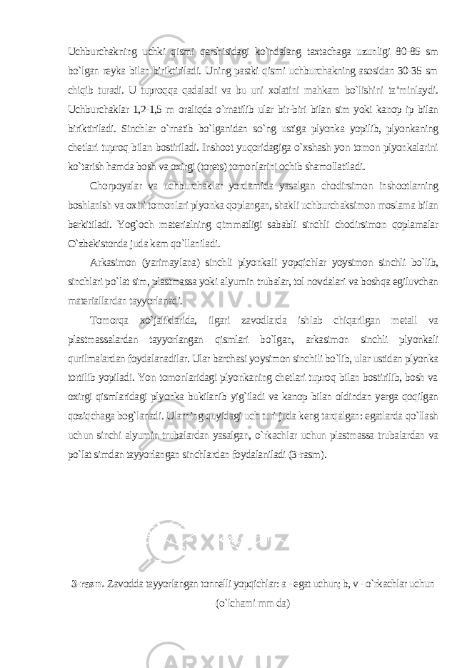 Uchburchakning uchki qismi qarshisidagi ko`ndalang taxtachaga uzunligi 80-85 sm bo`lgan reyka bilan biriktiriladi. Uning pastki qismi uchburchakning asosidan 30-35 sm chiqib turadi. U tuproqqa qadaladi va bu uni xolatini mahkam bo`lishini ta’minlaydi. Uchburchaklar 1,2-1,5 m oraliqda o`rnatilib ular bir-biri bilan sim yoki kanop ip bilan biriktiriladi. Sinchlar o`rnatib bo`lganidan so`ng ustiga plyonka yopilib, plyonkaning chetlari tuproq bilan bostiriladi. Inshoot yuqoridagiga o`xshash yon tomon plyonkalarini ko`tarish hamda bosh va oxirgi (torets) tomonlarini ochib shamollatiladi. Chorpoyalar va uchburchaklar yordamida yasalgan chodirsimon inshootlarning boshlanish va oxiri tomonlari plyonka qoplangan, shakli uchburchaksimon moslama bilan berkitiladi. Yog`och materialning qimmatligi sababli sinchli chodirsimon qoplamalar O`zbekistonda juda kam qo`llaniladi. Arkasimon (yarimaylana) sinchli plyonkali yopqichlar yoysimon sinchli bo`lib, sinchlari po`lat sim, plastmassa yoki alyumin trubalar, tol novdalari va boshqa egiluvchan materiallardan tayyorlanadi. Tomorqa xo`jaliklarida, ilgari zavodlarda ishlab chiqarilgan metall va plastmassalardan tayyorlangan qismlari bo`lgan, arkasimon sinchli plyonkali qurilmalardan foydalanadilar. Ular barchasi yoysimon sinchili bo`lib, ular ustidan plyonka tortilib yopiladi. Yon tomonlaridagi plyonkaning chetlari tuproq bilan bostirilib, bosh va oxirgi qismlaridagi plyonka bukilanib yig`iladi va kanop bilan oldindan yerga qoqilgan qoziqchaga bog`lanadi. Ularning quyidagi uch turi juda keng tarqalgan: egatlarda qo`llash uchun sinchi alyumin trubalardan yasalgan, o`rkachlar uchun plastmassa trubalardan va po`lat simdan tayyorlangan sinchlardan foydalaniladi (3-rasm ). 3-rasm. Zavodda tayyorlangan tonnelli yopqichlar: a - egat uchun; b, v - o`rkachlar uchun (o`lchami mm da ) 