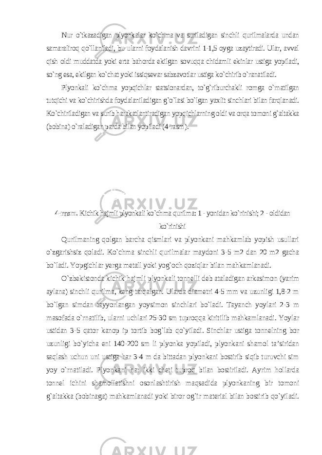 Nur o`tkazadigan plyonkalar ko`chma va suriladigan sinchli qurilmalarda undan samaraliroq qo`llaniladi, bu ularni foydalanish davrini 1-1,5 oyga uzaytiradi. Ular, avval qish oldi muddatda yoki erta bahorda ekilgan sovuqqa chidamli ekinlar ustiga yopiladi, so`ng esa, ekilgan ko`chat yoki issiqsevar sabzavotlar ustiga ko`chirib o`ranatiladi. Plyonkali ko`chma yopqichlar statsionardan, to`g`riburchakli romga o`rnatilgan tutqichi va ko`chirishda foydalaniladigan g`o`lasi bo`lgan yaxlit sinchlari bilan farqlanadi. Ko`chiriladigan va surib harakatlantiradigan yopqichlarning oldi va orqa tomoni g`altakka (bobina) o`raladigan parda bilan yopiladi (4-rasm ). 4-rasm. Kichik hajmli plyonkali ko`chma qurilma: 1 - yonidan ko`rinishi; 2 - oldidan ko`rinishi Qurilmaning qolgan barcha qismlari va plyonkani mahkamlab yopish usullari o`zgarishsiz qoladi. Ko`chma sinchli qurilmalar maydoni 3-5 m2 dan 20 m2 gacha bo`ladi. Yopgichlar yerga metall yoki yog`och qoziqlar bilan mahkamlanadi. O`zbekistonda kichik hajmli plyonkali tonnelli deb ataladigan arkasimon (yarim aylana) sinchli qurilma, keng tarqalgan. Ularda diametri 4-5 mm va uzunligi 1,8-2 m bo`lgan simdan tayyorlangan yoysimon sinchlari bo`ladi. Tayanch yoylari 2-3 m masofada o`rnatilib, ularni uchlari 25-30 sm tuproqqa kiritilib mahkamlanadi. Yoylar ustidan 3-5 qator kanop ip tortib bog`lab qo`yiladi. Sinchlar ustiga tonnelning bor uzunligi bo`yicha eni 140-200 sm li plyonka yopiladi, plyonkani shamol ta’siridan saqlash uchun uni ustiga har 3-4 m da bittadan plyonkani bostirib siqib turuvchi sim yoy o`rnatiladi. Plyonkani har ikki cheti tuproq bilan bostiriladi. Ayrim hollarda tonnel ichini shamollatishni osonlashtirish maqsadida plyonkaning bir tomoni g`altakka (bobinaga) mahkamlanadi yoki biror og`ir material bilan bostirib qo`yiladi. 