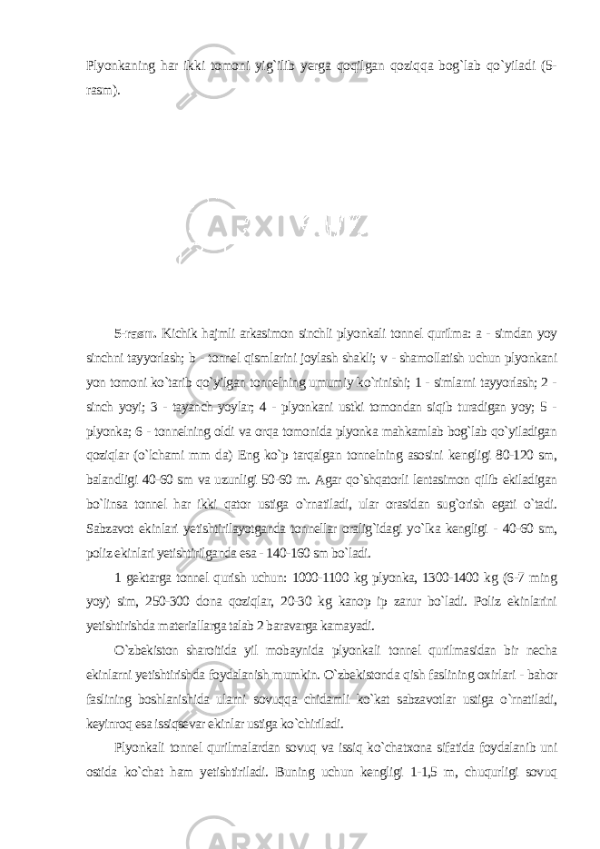 Plyonkaning har ikki tomoni yig`ilib yerga qoqilgan qoziqqa bog`lab qo`yiladi (5- rasm ). 5-rasm. Kichik hajmli arkasimon sinchli plyonkali tonnel qurilma: a - simdan yoy sinchni tayyorlash; b - tonnel qismlarini joylash shakli; v - shamollatish uchun plyonkani yon tomoni ko`tarib qo`yilgan tonnelning umumiy ko`rinishi; 1 - simlarni tayyorlash; 2 - sinch yoyi; 3 - tayanch yoylar; 4 - plyonkani ustki tomondan siqib turadigan yoy; 5 - plyonka; 6 - tonnelning oldi va orqa tomonida plyonka mahkamlab bog`lab qo`yiladigan qoziqlar (o`lchami mm da) Eng ko`p tarqalgan tonnelning asosini kengligi 80-120 sm, balandligi 40-60 sm va uzunligi 50-60 m. Agar qo`shqatorli lentasimon qilib ekiladigan bo`linsa tonnel har ikki qator ustiga o`rnatiladi, ular orasidan sug`orish egati o`tadi. Sabzavot ekinlari yetishtirilayotganda tonnellar oralig`idagi yo`lka kengligi - 40-60 sm, poliz ekinlari yetishtirilganda esa - 140-160 sm bo`ladi. 1 gektarga tonnel qurish uchun: 1000-1100 kg plyonka, 1300-1400 kg (6-7 ming yoy) sim, 250-300 dona qoziqlar, 20-30 kg kanop ip zarur bo`ladi. Poliz ekinlarini yetishtirishda materiallarga talab 2 baravarga kamayadi. O`zbekiston sharoitida yil mobaynida plyonkali tonnel qurilmasidan bir necha ekinlarni yetishtirishda foydalanish mumkin. O`zbekistonda qish faslining oxirlari - bahor faslining boshlanishida ularni sovuqqa chidamli ko`kat sabzavotlar ustiga o`rnatiladi, keyinroq esa issiqsevar ekinlar ustiga ko`chiriladi. Plyonkali tonnel qurilmalardan sovuq va issiq ko`chatxona sifatida foydalanib uni ostida ko`chat ham yetishtiriladi. Buning uchun kengligi 1-1,5 m, chuqurligi sovuq 