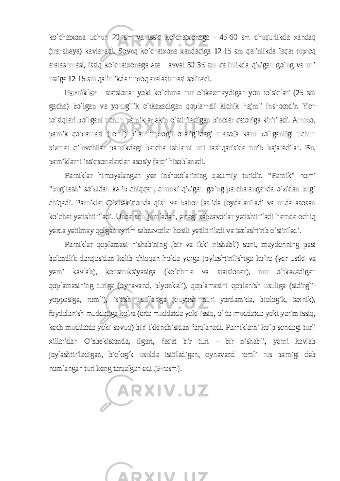 ko`chatxona uchun 20 sm va issiq ko`chatxonaga - 45-60 sm chuqurlikda xandaq (transheya) kavlanadi. Sovuq ko`chatxona xandaqiga 12-15 sm qalinlikda faqat tuproq aralashmasi, issiq ko`chatxonaga esa - avval 30-35 sm qalinlikda qizigan go`ng va uni ustiga 12-15 sm qalinlikda tuproq aralashmasi solinadi. Parniklar - statsionar yoki ko`chma nur o`tkazmaydigan yon to`siqlari (25 sm gacha) bo`lgan va yorug`lik o`tkazadigan qoplamali kichik hajmli inshootdir. Yon to`siqlari bo`lgani uchun parniklar ekin o`stiriladigan binolar qatoriga kiritiladi. Ammo, parnik qoplamasi (romi) bilan tuprog`i oralig`idagi masofa kam bo`lganligi uchun xizmat qiluvchilar parnikdagi barcha ishlarni uni tashqarisida turib bajaradilar. Bu, parniklarni issiqxonalardan asosiy farqi hisoblanadi. Parniklar himoyalangan yer inshootlarining qadimiy turidir. “Parnik” nomi “bug`lash” so`zidan kelib chiqqan, chunki qizigan go`ng parchalanganda o`zidan bug` chiqadi. Parniklar O`zbekistonda qish va bahor faslida foydalaniladi va unda asosan ko`chat yetishtiriladi. Unda shu jumladan, ertagi sabzavotlar yetishtiriladi hamda ochiq yerda yetilmay qolgan ayrim sabzavotlar hosili yetiltiriladi va tezlashtirib o`stiriladi. Parniklar qoplamasi nishabining (bir va ikki nishabli) soni, maydonning past balandlik darajasidan kelib chiqqan holda yerga joylashtirilishiga ko`ra (yer ustki va yerni kavlab), konstruksiyasiga (ko`chma va statsionar), nur o`tkazadigan qoplamasining turiga (oynavand, plyonkali), qoplamasini qoplanish usuliga (sidirg`i- yoppasiga, romli), isitish usullariga (quyosh nuri yordamida, biologik, texnik), foydalanish muddatiga ko`ra (erta muddatda yoki issiq, o`rta muddatda yoki yarim issiq, kech muddatda yoki sovuq) biri ikkinchisidan farqlanadi. Parniklarni ko`p sondagi turli xillaridan O`zbekistonda, ilgari, faqat bir turi - bir nishabli, yerni kavlab joylashtiriladigan, biologik usulda isitiladigan, oynavand romli rus parnigi deb nomlangan turi keng tarqalgan edi (6-rasm ). 
