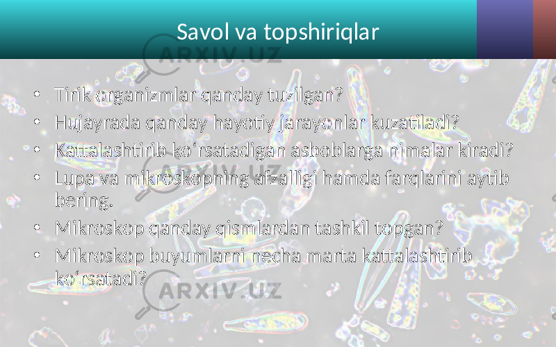 Savol va topshiriqlar • Tirik organizmlar qanday tuzilgan? • Hujayrada qanday hayotiy jarayonlar kuzatiladi? • Kattalashtirib ko‘rsatadigan asboblarga nimalar kiradi? • Lupa va mikroskopning afzalligi hamda farqlarini aytib bering. • Mikroskop qanday qismlardan tashkil topgan? • Mikroskop buyumlarni necha marta kattalashtirib ko‘rsatadi? 