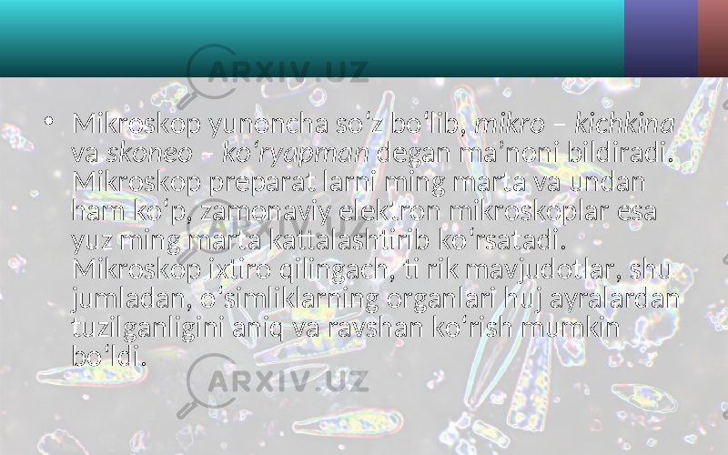 • Mikroskop yunoncha so‘z bo‘lib, mikro – kichkina va skoneo – ko‘ryapman degan ma’noni bildiradi. Mikroskop preparat larni ming marta va undan ham ko‘p, zamonaviy elektron mikroskoplar esa yuz ming marta kattalashtirib ko‘rsatadi. Mikroskop ixtiro qilingach, ti rik mavjudotlar, shu jumladan, o‘simliklarning organlari huj ayralardan tuzilganligini aniq va ravshan ko‘rish mumkin bo‘ldi. 