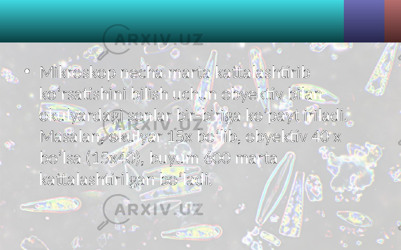 • Mikroskop necha marta kattalashtirib ko‘rsatishini bilish uchun obyektiv bilan okulyardagi sonlar bir-biriga ko‘payt iriladi. Masalan, okulyar 15x bo‘lib, obyektiv 40 x bo‘lsa (15x40), buyum 600 marta kattalashtirilgan bo‘ladi. 