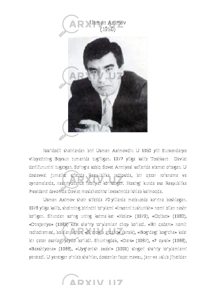 Usmon Azimov (1950) Iste’dodli shoirlardan biri Usmon Azimovdir. U 1950 yili Surxondaryo viloyatining Boysun tumanida tug’ilgan. 1972 yilga kelib Toshkent Davlat dorilfununini tugatgan. So‘ngra sobiq Sovet Armiyasi saflarida xizmat o‘tagan. U dastavval jurnalist sifatida Respublika radiosida, bir qator ro’znoma va oynomalarda, nashriyotlarda faoliyat ko‘rsatgan. Hozirgi kunda esa Respublika Prezidenti devonida Davlat maslahatchisi lavozimida ishlab kelmoqda. Usmon Azimov shoir sifatida 70-yillarda matbuotda ko‘rina boshlagan. 1978 yilga kelib, shoirning birinchi to‘plami «Insonni tushunish» nomi bilan nashr bo‘lgan. Shundan so‘ng uning ketma-ket «Holat» (1979), «Oqibat» (1980), «Otrajeniye» (1983) kabi she’riy to‘plamlari chop bo‘ladi. «Bir qadam» nomli radiodramasi, bolalar uchun «G’aroyib ajdaho» (ertak), «Bog‘dagi bog‘cha» kabi bir qator asarlari paydo bo‘ladi. Shuningdek, «Dars» (1987), «2 aprel» (1988), «Baxshiyona» (1988), «Uyg‘onish azobi» (1991) singari she’riy to‘plamlarni yaratadi. U yaratgan o‘nlab she’rlar, dostonlar faqat mavzu, janr va uslub jihatidan 