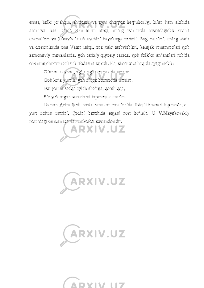 emas, balki jo‘shqin, shiddatli va ayni chog‘da beg‘uborligi bilan ham alohida ahamiyat kasb etadi. Shu bilan birga, uning asarlarida hayotdagidek kuchli dramatizm va fojeaviylik o‘quvchini hayajonga tortadi. Eng muhimi, uning she’r va dostonlarida ona Vatan ishqi, ona xalq tashvishlari, kelajak muammolari goh zamonaviy mavzularda, goh tarixiy-qiyosiy tarzda, goh folklor an’analari ruhida o‘zining chuqur realistik ifodasini topadi. Ha, shoir o‘zi haqida aytganidek: O’ynoq-o‘ynoq, og‘ir-og‘ir oqmoqda umrim. Goh ko‘z yumib, goh ufqqa botmoqda umrim. Bor jonini sadqa aylab she’rga, qo‘shiqqa, Siz yo‘qotgan sururlarni topmoqda umrim. Usmon Azim ijodi hozir kamolot bosqichida. Ishqilib zavol topmasin, el- yurt uchun umrini, ijodini baxshida etgani rost bo‘lsin. U V.Mayakovskiy nomidagi Gruzin Davlat mukofoti sovrindoridir. 