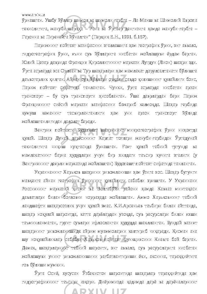 www.arxiv.uz ўрнашган. Ушбу йўллар шимол ва шимоли-ғарбга – Ла-Манш ва Шимолий Европа текислигига, жануби-шарққа – Рона ва Ўртаер денгизига ҳамда жануби-ғарбга – Гаронна ва Пиренейга йўналган” (Перцик Е.Н., 1991. б.162). Парижнинг пойтахт вазифасини эгаллашига ҳам географик ўрни, энг аввало, гидрогеографик ўрни, яъни сув йўлларига нисбатан жойлашуви ёрдам берган. Юлий Цезар даврида Франция Қироллигининг маркази Лугдун (Лион) шаҳри эди. Ўрта асрларда эса Орлеан ва Тур шаҳарлари ҳам мамлакат дорулсалтанати бўлишга даъвогарлик қилган. Айнан сув йўллари орқали савдо қилишнинг қулайлиги боис, Париж пойтахт сифатида танланган. Чунки, ўрта асрларда нисбатан арзон транспорт – бу сув транспорти ҳисобланган. Ўша даврлардан бери Париж Франциянинг сиёсий маркази вазифасини бажариб келмоқда. Шаҳар гербида кумуш кеманинг тасвирланганлиги ҳам уни арзон транспорт йўлида жойлашганлигидан далолат беради. Венгрия пойтахти Будапешт шаҳрининг микрогеографик ўрни ниҳоятда қулай. Шаҳар Дунай дарёсининг Карпат тоғлари жануби-ғарбидан Ўртадунай текислигига чиқиш нуқтасида ўрнашган. Ғоят қулай табиий тугунда ва мамлакатнинг барча ҳудудлари учун бир хилдаги таъсир кучига эгалиги (у Венгриянинг деярли марказида жойлашган) Будапешт пойтахт сифатида танланган. Украинани нг Харьков шаҳрини ривожланиши ҳам ўзига хос. Шаҳар бугунги мавқеига айнан географик ўрнининг қулайлиги сабабли эришган. У Украинани Россиянинг марказий қисми ва Волгабўйи райони ҳамда Кавказ минтақаси давлатлари билан боғловчи чорраҳада жойлашган. Аммо Харьковнинг табиий ландшафти шаҳарсозлик учун қулай эмас. К.И.Арсеньев таъбири билан айтганда, шаҳар ноқулай шароитда, катта дарёлардан узоқда, сув ресурслари билан яхши таъминланмаган, грунт сувлари ифлосланган ҳудудда шаклланган. Бундай вазият шаҳарнинг ривожланишида айрим муаммоларни келтириб чиқаради. Қисман ана шу ноқулайликлар сабабли Харьков пойтахт функциясини Киевга бой берган. Демак, шаҳарларнинг табиий шароити, энг аввало, сув ресурсларига нисбатан жойлашуви унинг ривожланишини рағбатлантириши ёки, аксинча, тараққиётига ғов бўлиши мумкин. Ўрта Осиё, хусусан Ўзбекистон шароитида шаҳарлар тараққиётида ҳам гидрографиянинг таъсири юқори. Диёримизда қадимда дарё ва дарёчаларнинг 