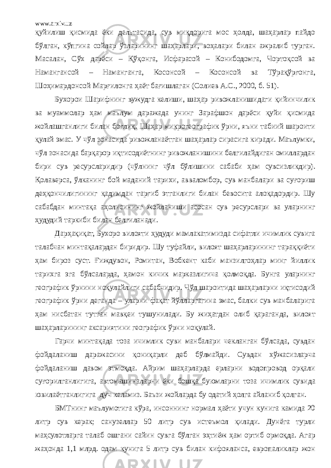 www.arxiv.uz қуйилиш қисмида ёки дельтасида, сув миқдорига мос ҳолда, шаҳарлар пайдо бўлган, кўпгина сойлар ўзларининг шаҳарлари, воҳалари билан ажралиб турган. Масалан, Сўх дарёси – Қўқонга, Исфарасой – Конибодомга, Чортоқсой ва Намангансой – Наманганга, Косонсой – Косонсой ва Тўрақўрғонга, Шоҳимардонсой Марғилонга ҳаёт бағишлаган (Солиев А.С., 2000, б. 51). Бухорои Шарифнинг вужудга келиши, шаҳар ривожланишидаги қийинчилик ва муаммолар ҳам маълум даражада унинг Зарафшон дарёси қуйи қисмида жойлашганлиги билан боғлиқ. Шаҳар микрогеографик ўрни, яъни табиий шароити қулай эмас. У чўл зонасида ривожланаётган шаҳарлар сирасига киради. Маълумки, чўл зонасида барқарор иқтисодиётнинг ривожланишини белгилайдиган омиллардан бири сув ресурсларидир (чўлнинг чўл бўлишини сабаби ҳам сувсизликдир). Қолаверса, ўлканинг бой маданий тарихи, авваломбор, сув манбалари ва суғориш деҳқончилигининг қадимдан тарғиб этганлиги билан бевосита алоқадордир. Шу сабабдан минтақа аҳолисининг жойланиши асосан сув ресурслари ва уларнинг ҳудудий таркиби билан белгиланади. Дарҳақиқат, Бухоро вилояти ҳудуди мамлакатимизда сифатли ичимлик сувига талабчан минтақалардан биридир. Шу туфайли, вилоят шаҳарларининг тараққиёти ҳам бироз суст. Ғиждувон, Ромитан, Вобкент каби манзилгоҳлар минг йиллик тарихга эга бўлсаларда, ҳамон кичик марказлигича қолмоқда. Бунга уларнинг географик ўрнини ноқулайлиги сабабчидир. Чўл шароитида шаҳарларни иқтисодий географик ўрни деганда – уларни фақат йўлларгагина эмас, балки сув манбаларига ҳам нисбатан тутган мавқеи тушунилади. Бу жиҳатдан олиб қараганда, вилоят шаҳарларининг аксариятини географик ўрни ноқулай. Гарчи минтақада тоза ичимлик суви манбалари чекланган бўлсада, сувдан фойдаланиш даражасини қониқарли деб бўлмайди. Сувдан хўжасизларча фойдаланиш давом этмоқда. Айрим шаҳарларда ерларни водопровод орқали суғорилганлигига, автомашиналарни ёки бошқа буюмларни тоза ичимлик сувида ювилаётганлигига дуч келамиз. Баъзи жойларда бу одатий ҳолга айланиб қолган. БМТнинг маълумотига кўра, инсоннинг нормал ҳаёти учун кунига камида 20 литр сув керак; санузеллар 50 литр сув истеъмол қилади. Дунёга турли маҳсулотларга талаб ошгани сайин сувга бўлган эҳтиёж ҳам ортиб ормоқда. Агар жаҳонда 1,1 млрд. одам кунига 5 литр сув билан кифояланса, европаликлар жон 