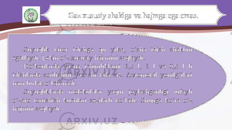 Gaz xususiy shaklga va hajmga ega emas. Suyuqlik biror idishga qu yilsa, o‘sha idish shaklini egallaydi. Lekin o‘z xususiy haj mini saqlaydi. Do‘konlarda yaxna ichimliklarni 1,5 l, 1 l va 0,5 l li idishlarda sotilishini yax shi bila siz. Avtomobil yonilg‘ilari ham litrlab o‘lchanadi. Suyuqliklarda molekulalar yaqin joylashganligi tufayli o‘zaro tortishish kuchlari sezilarli bo‘ladi. Shunga ko‘ra o‘z hajmini saqlaydi. 